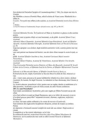 fost alcătuit de Patriarhul Serghie al Constantinopolului (^ 386). Se citeşte mai ales la
Utrenia
din Sâmbăta a cincea a Postului Mare, adică la denia de Vineri seara. Rânduiala lui o
aflăm în
Ceaslov. Tot acolo mai aflăm şi alte acatiste, ca Acatistul Domnului nostru Iisus Hristos
şi
587 Ibidem.
588 Vezi Sf. Simion al Tesalonicului, Despre sfârşitul nostru, cap. 287, p.186-187.
195
Acatistul Sfântului Nicolae. În Ceaslovul cel Mare şi Acatistier se găsesc şi alte acatiste
pentru
sărbători mari şi pentru sfinţii cei mai însemnaţi, ca de pildă: Acatistul Sfintei Cruci,
Acatistul
Adormirii Maicii Domnului, Acatistul SfântuLui Ioan Botezătorul, Acatis tul Sfinţilor
Apostoli, Acatistul Sfântului Gheorghe, Acatistul Sfântului Ioan cel Nou de la Suceava
ş.a. În
timp mai apropiat s-au alcătuit, după modelul acatistelor vechi, acatiste pentru mai toţi
sfinţii,
care sunt patroni sau hramuri de biserici, sau ale căror sfinte moaşte le avem în ţară, ca
de
pildă: Acatistul Sfinţilor Ioachim şi Ana, Acatistul Cuvioasei Maicii noastre
Parascheva,
Acatistul Sfintei Filofteia, Acatistul Sf. Pantelimon, Acatistul Sfintilor Trei Ierarhi,
Acatistul
Prea Cuviosului Părintelui nostru Dimitrie cel Mare din Basarabi, Acatistul Sf. Ierarh
Calinic de la Cernica, al Sfântului Iosif de la Partos, al Sfinţilor Mărturisitori Visarion
şi
Sofronie si al Mucenicului Oprea, al Sfinţilor Ierarhi Iorest şi Sava ş.a.
În bisericile de mir, slujba Acatistului se face de obicei în zilele de luni, miercuri şi -
mai
ales - vineri seara, precum şi în ajunul sărbătorilor sfinţilor în a căror cinste e alcătuit
Acatistul, fie înainte, fie după Vecernie. La mănăstiri se face dimineaţa, între Utrenie şi
Ceasuri.
La Acatist aducem: pomelnicul viilor, pentru care ne rugăm, tămâie şi untdelemn şi le
dăm preotului. Acatistele se pot citi însă şi acasă, de către fiecare credincios.
283. Ce sunt Paraclisele?
Sunt slujbe asemănătoare Acatistelor, prin care rugăm pe Sfânta Fecioară sau pe alţi
sfinţi
să se facă solitori ai noştri pe lângă Dumnezeu, spre a ne izbăvi de necazuri şi nevoi.
(Cuvântul grecesc parav•lhsi" înseamnă invocare, chemare, rugăciune, mijlocire).
Paraclisele
se citesc «la toata scârba sufletului şi la vreme de nevoie» (Ceaslovul).
Sunt alcătuite din rugăciunile începătoare obişnuite, urmate de tropare şi condace.
Partea
de căpetenie o formează canonul complet de nouă ode sau cântari. După acesta se
citeşte
Evanghelia şi se fac ectenii stăruitoare, ca la Litie.
În ceasloavele mai noi, avem două Paraclise către Prea Sfânta Născătoare de
Dumnezeu, iar în ceasloavele mai vechi se află Cinstitul Paraclis al Sfântului
Mormânt589.
 