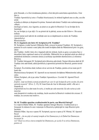 prin Sinoade, ci a fost totodeauna păstrat, a fost dat prin autoritatea apostolică46. Este
deci o
Tradiţie Apostolică şi este o Tradiţie bisericească, în strânsă legătură una cu alta, cea din
urmă
avându-şi obârşia şi dreptarul în prima. Semnul adevăratei Tradiţii este neîntreruperea.
«Marii
(teologi) ai lumii, zice Agustin, au ţinut ce au găsit în Biserică. Ce au învăţat de la
înaintaşii
lor, au învăţat şi ei pe alţii. Ce au primit de la părinţi, aceea au dat fiilor»47. De aceea
trebuie
crezut numai acel adevăr de credinţă care nu se depărtează cu nimic de Tradiţia
Apostolică şi
Bisericească48.
53. Ce legatură este între Sf. Scriptură şi Sf. Tradiţie?
Sf. Scriptura e rodul lucrarii Sfântului Duh, crescut în pomul Tradiţiei. Sf. Scriptură e
punerea în scris numai a unei părţi din toată învăţătra dată de Mântuitorul prin viu grai,
adică
din Tradiţie. Astfel, între ele o legatură atât de strânsă, încât cu greu s-ar putea face o
deosebire între cuprinsul uneia şi al celeilalte. Mărturiile lor se sprijină unele pe altele şi
amândouă alcătuiesc comoara unuia şi aceluiaşi aşezământ dumnezeiesc şi omenesc:
Biserica.
Sf. Tradiţie întregeşte Sf. Scriptură prin tâlcuirea adevărată. Numai tâlcuirea dată de Sf.
Tradiţie este adevărată, adică profetică şi apostolică primită de Biserică, pentru textul
Sf.
Scripturi. În al doilea rând, trebuie să ne servim de Tradiţie, pentru că nu toate pot fi
luate din
Dumnezeiasca Scriptură. Sf. Apostoli ne-au transmis învăţătura Mântuitorului atât pe
calea
Sfintei Scripturi, cât şi pe calea Tradiţiei Apostolice49. Cuvinle Sf. Apostol Pavel:
„Aşadar,
fraţilor, staţi neclintiţi şi ţineţi predaniilr pe care le-aţi învăţat fie prin cuvânt, fie prin
epistola noastră” (II es. 2, 15), Sf. Ioan Gura de Aur le tâlcuieşte astfel: «De aci e
limpede că
(Apostolul) nu le-a dat toate în scris, ci multe pe cale nescrisă. Şi cele scrise şi cele
nescrise
sunt deopotrivă vrednice de credinţa, încât socotim la Bisericii vrednică de crezare. E
tradiţia, nu cerceta mai mult»50.
54. Sf. Tradiţie aparţine credinciosului în parte, sau Bisericii întregi?
Ca viaţă în Duhul Sfânt, Sf. Tradiţie aparţine întregii Biserici. Credinciosul şi-o
însuşeşte în măsura în care vieţuieşte în Biserică şi părţicipă la viaţa Bisericii prin
lucrarea
Duhului Sfânt. Aşa ne-o spune Sf. Scriptură, aşa ne-o spun şi Sf. Părinţi. Sf. Apostol
Pavel
declară: „Au nu ştiţi că sunteţi templu al lui Dumnezeu şi că Duhul lui Dumnezeu
locuieşte în
voi? Dacă va strica cineva templul lui Dumnezeu, pe acela îl va strica Dumnezeu,
pentru că
 