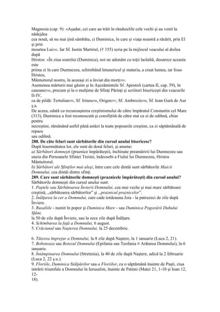Magnesia (cap. 9): «Aşadar, cei care au trăit în rânduielile cele vechi şi au venit la
nădejdea
cea nouă, să nu mai ţină sâmbăta, ci Duminica, în care şi viaţa noastră a răsărit, prin El
şi prin
moartea Lui592. Iar Sf. Iustin Martirul, († 155) scria pe la mijlocul veacului al doilea
după
Hristos: «În ziua soarelui (Duminica), noi ne adunăm cu toţii laolaltă, deoarece aceasta
este
prima zi în care Dumnezeu, schimbând întunericul şi materia, a creat lumea, iar Iisus
Hristos,
Mântuitorul nostru, în aceeaşi zi a înviat din morţi593.
Asemenea mărturii mai găsim şi în Aşezămintele Sf. Apostoli (cartea II, cap. 59), în
canoane594, precum şi la o mulţime de Sfinţi Părinţi şi scriitori bisericeşti din veacurile
II-IV,
ca de pildă: Tertulian595, Sf. Irineu596, Origen597, Sf. Ambrozie598, Sf. Ioan Gură de Aur
ş.a.
De aceea, odată cu recunoaşterea creştinismului de către împăratul Constantin cel Mare
(313), Duminica a fost recunoscută şi consfiţtită de către stat ca zi de odihnă, chiar
pentru
necreştini, rămânând astfel până astăzi la toate popoarele creştine, ca zi săptămânală de
repaos
sau odihnă.
288. De câte feluri sunt sărbătorile din cursul anului bisericesc?
După însemnătatea lor, ele sunt de două feluri, şi anume:
a) Sărbători domneşti (praznice împărăteşti), închinate preamăririi lui Dumnezeu sau
uneia din Persoanele Sfintei Treimi, îndeosebi a Fiului lui Dumnezeu, Hristos
Mântuitorul.
b) Sărbători ale Sfinţilor mai aleşi, între care cele dintâi sunt sărbătorile Maicii
Domnului, cea dintâi dintre sfinţi.
289. Care sunt sărbătorile domneşti (praznicele împărăteşti) din cursul anului?
Sărbătorile domneşti din cursul anului sunt:
1. Paştele sau Sărbătoarea Învierii Domnului, cea mai veche şi mai mare sărbătoare
creştină, „sărbătoarea sărbătorilor” şi „praznicul praznicelor”.
2. Înălţarea la cer a Domnului, care cade totdeauna Joia - la patruzeci de zile după
Înviere.
3. Rusaliile - numit în popor şi Duminica Mare - sau Duminica Pogorârii Duhului
Sfânt,
la 50 de zile după Înviere, sau la zece zile după Înălţare.
4. Schimbarea la faţă a Domnului, 6 august.
5. Crăciunul sau Naşterea Domnului, la 25 decembrie.
6. Tăierea împrejur a Domnului, la 8 zile după Naştere, la 1 ianuarie (Luca 2, 21).
7. Boboteaza sau Botezul Domnului (Epifania sau Teofania # Arătarea Domnului), la 6
ianuarie.
8. Întâmpinarea Domnului (Stretenia), la 40 de zile după Naştere, adică la 2 februarie
(Luca 2, 22 ş.u.).
9. Floriile, Duminica Stâlpărilor sau a Floriilor, cu o săptămână înainte de Paşti, ziua
intrării triumfale a Domnului în Ierusalim, înainte de Patimi (Matei 21, 1-10 şi Ioan 12,
12-
18).
 