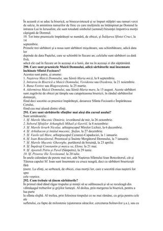 În această zi se aduc la biserică, se binecuvintează şi se împart stâlpări sau ramuri verzi
de salcie, în amintirea ramurilor de finic cu care mulţimile au întâmpinat pe Domnul la
intrarea Lui în Ierusalim; ele sunt totodată simbolul (semnul) biruinţei împotriva morţii
câştigată de Domnul.
10. Tot între praznicele împărăteşti se numără, de obicei, şi Înălţarea Sfintei Cruci, la
14
septembrie.
Primele trei sărbători şi a noua sunt sărbători mişcătoare, sau schimbătoare, adică data
lor
depinde de data Paştelui, care se schimbă în fiecare an; celelalte sunt sărbători cu dată
fixă,
adică ele cad în fiecare an în aceeaşi zi a lunii, dar nu în aceeaşi zi din săptămână.
290. Care sunt praznicele Maicii Domnului, adică sărbătorile mai însemnate
închinate Sfintei Fecioare?
Acestea sunt patru, şi anume:
1. Naşterea Maicii Domnului, sau Sântă-Maria mică, la 8 septembrie.
2. Intrarea în Biserică a Maicii Domnului, Vovidenia sau Ovedenia, la 21 noiembrie.
3. Buna-Vestire sau Blagoveştenia, la 25 martie.
4. Adormirea Maicii Domnului, sau Sântă-Maria mare, la 15 august. Aceste sărbători
sunt zugrăvite de obicei pe tâmpla sau catapeteasma bisericii, în rândul sărbătorilor
domneşti,
fiind deci socotite ca praznice împărăteşti, deoarece Sfânta Fecioară e Împărăteasa
Cerului,
fiind cea mai aleasă dintre sfinţi.
291. Care sunt sărbătorile sfinţilor mai aleşi din cursul anului?
Sunt următoarele:
1. Sf. Marele Mucenic Dimitrie, izvorâtorul de mir, la 26 octombrie.
2. Soborul Sfinţilor Arhangheli Mihail şi Gavriil, la 8 noiembrie:
3. Sf. Marele Ierarh Nicolae, arhiepiscopul Mirelor Lichiei, la 6 decembrie.
4. Sf. Arhidiacon şi întâiul mucenic, Ştefan, la 27 decembrie.
5. Sf. Vasile cel Mare, arhiepiscopul Cezareei-Capadociei, la 1 ianuarie.
6. Sf. Ioan Botezătorul, Proorocul şi Înainte Mergătorul Domnului, la 7 ianuarie.
7. Sf. Marele Mucenic Gheorghe, purtătorul de biruinţă, la 23 aprilie.
8. Sf. Împăraţi Constantin şi maica sa, Elena, la 21 mai.
9. Sf. Apostoli Petru şi Pavel (Sânpetru), la 29 iunie.
10. Sf. Prooroc Ilie Tesviteanul, la 20 iulie.
În unele calendare de perete mai noi, atât Naşterea Sfântului Ioan Botezătorul, cât şi
Tăierea capului Sf. Ioan sunt însemnate cu cruce neagră, deci ca sărbători bisericeşti
fără
ţinere. La sfinţi, se serbează, de obicei, ziua morţii lor, care e socotită ziua naşterii lor
spre
cele veşnice.
292. Cum trebuie să ţinem sărbătorile?
În primul rând dând răgaz trupului şi minţii să se odihnească şi să se reculeagă din
vălmăşagul treburilor şi grijilor lumeşti. Al doilea, prin mergerea la biserică, pentru a
lua parte
la sfânta slujbă. Al treilea, prin folosirea timpului ce ne mai rămâne, cu grija pentru cele
ale
sufletului, cu fapte de milostenie (ajutorarea săracilor, cercetarea bolnavilor ş.a.), sau cu
 