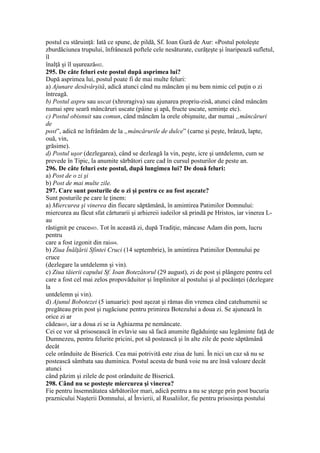 postul cu stăruinţă: Iată ce spune, de pildă, Sf. Ioan Gură de Aur: «Postul potoleşte
zburdăciunea trupului, înfrânează poftele cele nesăturate, curăţeşte şi înaripează sufletul,
îl
înalţă şi îl uşurează602.
295. De câte feluri este postul după asprimea lui?
După asprimea lui, postul poate fi de mai multe feluri:
a) Ajunare desăvârşită, adică atunci când nu mâncăm şi nu bem nimic cel puţin o zi
întreagă.
b) Postul aspru sau uscat (xhroragiva) sau ajunarea propriu-zisă, atunci când mâncăm
numai spre seară mâncăruri uscate (pâine şi apă, fructe uscate, seminţe etc).
c) Postul obisnuit sau comun, când mâncăm la orele obişnuite, dar numai „mâncăruri
de
post”, adică ne înfrânăm de la „mâncărurile de dulce” (carne şi peşte, brânză, lapte,
ouă, vin,
grăsime).
d) Postul uşor (dezlegarea), când se dezleagă la vin, peşte, icre şi untdelemn, cum se
prevede în Tipic, la anumite sărbători care cad în cursul posturilor de peste an.
296. De câte feluri este postul, după lungimea lui? De două feluri:
a) Post de o zi şi
b) Post de mai multe zile.
297. Care sunt posturile de o zi şi pentru ce au fost aşezate?
Sunt posturile pe care le ţinem:
a) Miercurea şi vinerea din fiecare săptămână, în amintirea Patimilor Domnului:
miercurea au făcut sfat cărturarii şi arhiereii iudeilor să prindă pe Hristos, iar vinerea L-
au
răstignit pe cruce603. Tot în această zi, după Tradiţie, mâncase Adam din pom, lucru
pentru
care a fost izgonit din rai604.
b) Ziua Înălţării Sfintei Cruci (14 septembrie), în amintirea Patimilor Domnului pe
cruce
(dezlegare la untdelemn şi vin).
c) Ziua tăierii capului Sf. Ioan Botezătorul (29 august), zi de post şi plângere pentru cel
care a fost cel mai zelos propovăduitor şi împlinitor al postului şi al pocăinţei (dezlegare
la
untdelemn şi vin).
d) Ajunul Bobotezei (5 ianuarie): post aşezat şi rămas din vremea când catehumenii se
pregăteau prin post şi rugăciune pentru primirea Botezului a doua zi. Se ajunează în
orice zi ar
cădea605, iar a doua zi se ia Aghiazma pe nemâncate.
Cei ce vor să prisosească în evlavie sau să facă anumite făgăduinţe sau legăminte faţă de
Dumnezeu, pentru felurite pricini, pot să postească şi în alte zile de peste săptămână
decât
cele orânduite de Biserică. Cea mai potrivită este ziua de luni. În nici un caz să nu se
postească sâmbata sau duminica. Postul acesta de bună voie nu are însă valoare decât
atunci
când păzim şi zilele de post orânduite de Biserică.
298. Când nu se posteşte miercurea şi vinerea?
Fie pentru însemnătatea sărbătorilor mari, adică pentru a nu se şterge prin post bucuria
praznicului Naşterii Domnului, al Învierii, al Rusaliilor, fie pentru prisosinţa postului
 