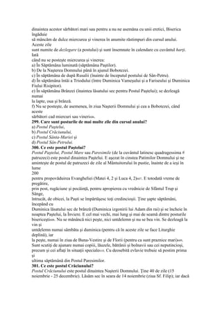 dinaintea acestor sărbători mari sau pentru a nu ne asemăna cu unii eretici, Biserica
îngăduie
să mâncăm de dulce miercurea şi vinerea în anumite răstimpuri din cursul anului.
Aceste zile
sunt numite de dezlegare (a postului) şi sunt însemnate în calendare cu cuvântul harţi.
Iată
când nu se posteşte miercurea şi vinerea:
a) În Săptămâna luminată (săptămâna Paştilor).
b) De la Naşterea Domnului până în ajunul Bobotezei.
c) În săptămâna de după Rusalii (înainte de începutul postului de Sân-Petru).
d) În săptămâna întâi a Triodului (între Duminica Vameşului şi a Fariseului şi Duminica
Fiului Risipitor).
e) În săptămâna Brânzei (înaintea lăsatului sec pentru Postul Paştelui); se dezleagă
numai
la lapte, oua şi brânză.
f) Nu se posteşte, de asemenea, în ziua Naşterii Domnului şi cea a Bobotezei, când
aceste
sărbători cad miercuri sau vineri606.
299. Care sunt posturile de mai multe zile din cursul anului?
a) Postul Paştelui,
b) Postul Crăciunului,
c) Postul Sânta-Mariei şi
d) Postul Sân-Petrului.
300. Ce este postul Paştelui?
Postul Paştelui, Postul Mare sau Paresimile (de la cuvântul latinesc quadragessima #
patruzeci) este postul dinaintea Paştelui. E aşezat în cinstea Patimilor Domnului şi ne
aminteşte de postul de patruzeci de zile al Mântuitorului în pustie, înainte de a ieşi în
lume
200
pentru propovăduirea Evangheliei (Matei 4, 2 şi Luca 4, 2)607. E totodată vreme de
pregătire,
prin post, rugăciune şi pocăinţă, pentru apropierea cu vrednicie de Sfântul Trup şi
Sânge,
întrucât, de obicei, la Paşti se împărtăşesc toţi credincioşii. Ţine şapte săptămâni,
începând cu
Duminica lăsatului sec de brânză (Duminica izgonirii lui Adam din rai) şi se încheie în
noaptea Paştelui, la Înviere. E cel mai vechi, mai lung şi mai de seamă dintre posturile
bisericeşti608. Nu se mănâncă nici peşte, nici untdelemn şi nu se bea vin. Se dezleagă la
vin şi
untdelemn numai sâmbăta şi duminica (pentru că în aceste zile se face Liturghie
deplină), iar
la peşte, numai în ziua de Buna-Vestire şi de Florii (pentru ca sunt praznice mari)609.
Sunt scutiţi de ajunare numai copiii, lăuzele, bătrânii şi bolnavii sau cei neputincioşi,
precum şi cei aflaţi în situaţii speciale610. Cu deosebită evlavie trebuie să postim prima
şi
ultima săptămână din Postul Paresimilor.
301. Ce este postul Crăciunului?
Postul Crăciunului este postul dinaintea Naşterii Domnului. Ţine 40 de zile (15
noiembrie - 25 decembrie). Lăsăm sec în seara de 14 noiembrie (ziua Sf. Filip); iar dacă
 