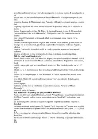 această zi cade miercuri sau vineri, începem postul cu o zi mai înainte. E aşezat pentru a
ne
pregăti spre cuviincioasa întâmpinare a Naşterii Domnului şi închipuie noaptea în care
trăia
omenirea dinainte de Mântuitorul, când Patriarhii şi Drepţii Legii vechi aşteptau venirea
Lui,
cu post şi rugăciune. Ne aduce aminte îndeosebi de postul de 40 de zile al lui Moise în
pustie,
înainte de primirea Legii (Ieş. 34, 28)611. Se dezleagă la peşte în ziua de 21 noiembrie
(Intrarea în Biserică a Maicii Domnului), fiind praznic mare. În ziua cea din urmă a
acestui
post (Ajunul Crăciunului) se ajunează, adică nu se mănâncă nimic până la ivirea
luceafarului
de seară, care închipuie steaua Magilor; apoi mâncăm uscat: seminţe, poame, turte sau
covrigi. Tot în această seară, pe alocuri, slujitorii Bisericii umblă cu Icoana Naşterii,
cântând
troparul Crăciunului şi aducând astfel, în casele creştinilor, vestea cea bună a marii
sărbători
din ziua următoare. În ziua Crăciunului, în orice zi ar cădea, mâncăm de dulce.
302. Ce este Postul Sântă-Măriei?
Postul Sântă-Măriei Mari (sau postul lui August) este postul dinaintea Adormirii Maicii
Domnului. E aşezat în cinstea Maicii Domnului, amintindu-ne de postul cu care aceasta,
după
tradiţie, s-a pregătit spre trecerea ei la cele veşnice612. Ţine două săptămâni: de la 1-15
august.
Lăsăm sec la 31 iulie seara; iar dacă această zi ar cădea miercuri sau vineri, lăsăm sec cu
o zi
înainte. Se dezleagă la peşte în ziua Schimbării la Faţă (6 august), fiind praznic mare.
Dacă
ziua Sântă-Măriei (15 august) cade miercuri sau vineri, nu mâncăm de dulce, ci se
dezleagă
numai la peşte.
În timpul acestui post se citeşte mai cu deosebire Al doilea Paraclis al Maicii
Domnului,
pe care îl găsim în Ceaslov.
303. Pentru ce s-a aşezat şi cât ţine postul Sân-Petrului?
Postul Sân-Petrului, adică al Sfinţilor Apostoli Petru şi Pavel, e aşezat în cinstea acestor
doi Sfinţi Apostoli, a căror moarte mucenicească se serbează la 29 iunie şi care s-au
ostenit
cel mai mult pentru vestirea Evangheliei şi pentru răspândirea credinţei creştine613.
Totodată
ne aduce aminte de postul cu care Sf. Apostol Pavel, împreună cu Varnava, s-au pregătit
înainte de trimiterea lor la propovăduire, din porunca Duhului Sfânt (Fapte 13, 2-3; Isaia
58,
3-7)614. Acest post are o lungime schimbătoare, întrucât începutul lui atârnă de data
Rusaliilor.
Se lasă sec în Duminica întâi după Rusalii (a tuturor sfinţilor) şi se posteşte până în ziua
de
201
 