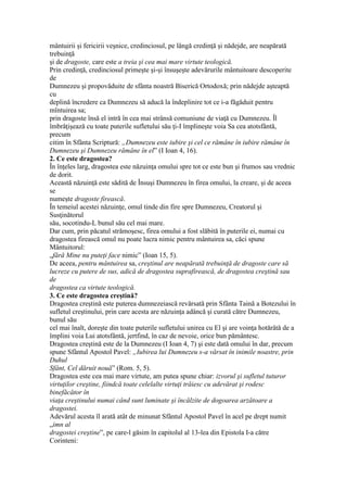mântuirii şi fericirii veşnice, credinciosul, pe lângă credinţă şi nădejde, are neapărată
trebuinţă
şi de dragoste, care este a treia şi cea mai mare virtute teologică.
Prin credinţă, credinciosul primeşte şi-şi însuşeşte adevărurile mântuitoare descoperite
de
Dumnezeu şi propovăduite de sfânta noastră Biserică Ortodoxă; prin nădejde aşteaptă
cu
deplină încredere ca Dumnezeu să aducă la îndeplinire tot ce i-a făgăduit pentru
mîntuirea sa;
prin dragoste însă el intră în cea mai strânsă comuniune de viaţă cu Dumnezeu. Îl
îmbrăţişează cu toate puterile sufletului său ţi-I împlineşte voia Sa cea atotsfântă,
precum
citim în Sfânta Scriptură: „Dumnezeu este iubire şi cel ce rămâne în iubire rămâne în
Dumnezeu şi Dumnezeu rămâne în el” (I Ioan 4, 16).
2. Ce este dragostea?
În înţeles larg, dragostea este năzuinţa omului spre tot ce este bun şi frumos sau vrednic
de dorit.
Această năzuinţă este sădită de Însuşi Dumnezeu în firea omului, la creare, şi de aceea
se
numeşte dragoste firească.
În temeiul acestei năzuinţe, omul tinde din fire spre Dumnezeu, Creatorul şi
Susţinătorul
său, socotindu-L bunul său cel mai mare.
Dar cum, prin păcatul strămoşesc, firea omului a fost slăbită în puterile ei, numai cu
dragostea firească omul nu poate lucra nimic pentru mântuirea sa, căci spune
Mântuitorul:
„fără Mine nu puteţi face nimic” (Ioan 15, 5).
De aceea, pentru mântuirea sa, creştinul are neapărată trebuinţă de dragoste care să
lucreze cu putere de sus, adică de dragostea suprafirească, de dragostea creştină sau
de
dragostea ca virtute teologică.
3. Ce este dragostea creştină?
Dragostea creştină este puterea dumnezeiască revărsată prin Sfânta Taină a Botezului în
sufletul creştinului, prin care acesta are năzuinţa adâncă şi curată către Dumnezeu,
bunul său
cel mai înalt, doreşte din toate puterile sufletului unirea cu El şi are voinţa hotărâtă de a
împlini voia Lui atotsfântă, jertfind, în caz de nevoie, orice bun pământesc.
Dragostea creştină este de la Dumnezeu (I Ioan 4, 7) şi este dată omului în dar, precum
spune Sfântul Apostol Pavel: „Iubirea lui Dumnezeu s-a vărsat în inimile noastre, prin
Duhul
Sfânt, Cel dăruit nouă” (Rom. 5, 5).
Dragostea este cea mai mare virtute, am putea spune chiar: izvorul şi sufletul tuturor
virtuţilor creştine, fiindcă toate celelalte virtuţi trăiesc cu adevărat şi rodesc
binefăcător în
viaţa creştinului numai când sunt luminate şi încălzite de dogoarea arzătoare a
dragostei.
Adevărul acesta îl arată atât de minunat Sfântul Apostol Pavel în acel pe drept numit
„imn al
dragostei creştine”, pe care-l găsim în capitolul al 13-lea din Epistola I-a către
Corinteni:
 