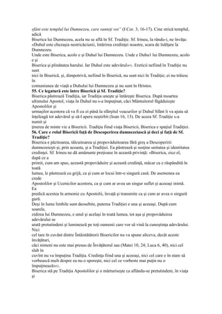 sfânt este templul lui Dumnezeu, care sunteţi voi” (I Cor. 3, 16-17). Cine strică templul,
adică
Biserica lui Dumnezeu, acela nu se află în Sf. Tradiţie. Sf. Irineu, la rându-i, ne învăţa:
«Duhul este chezaşia nestricăciunii, întărirea credinţei noastre, scara de înălţare la
Dumnezeu.
Unde este Biserica, acolo e şi Duhul lui Dumnezeu. Unde e Duhu1 lui Dumnezeu, acolo
e şi
Biserica şi plinătatea harului. Iar Duhul este adevărul»51. Ereticii nefiind în Tradiţie nu
sunt
nici în Biserică, şi, dimpotrivă, nefiind în Biserică, nu sunt nici în Tradiţie; ei nu trăiesc
în
comuniunea de viaţă a Duhului lui Dumnezeu şi nu sunt în Hristos.
55. Ce legatură este între Biserică şi Sf. Tradiţie?
Biserica păstrează Tradiţia, iar Tradiţia uneşte şi întăreşte Biserica. După moartea
ultimului Apostol, viaţa în Duhul nu s-a împuţinat, căci Mântuitorul făgăduieşte
Apostolilor şi
urmaşilor acestora că va fi cu ei până la sfârşitul veacurilor şi Duhul Sfânt îi va ajuta să
înţeleagă tot adevărul şi să-l apere neştirbit (Ioan 16, 13). De aceea Sf. Tradiţie s-a
numit şi
ţinerea de minte vie a Bisericii. Tradiţia fiind viaţa Bisericii, Biserica e spaţiul Tradiţiei.
56. Care e rolul Bisericii faţă de Descoperirea dumnezeiască şi deci şi faţă de Sf.
Tradiţie?
Biserica e păzitoarea, tâlcuitoarea şi propovăduitoarea fără greş a Descoperirii
dumnezeieşti şi, prin aceasta, şi a Tradiţiei. Ea păstrează şi susţine unitatea şi identitatea
credinţei. Sf. Irineu ne dă amănunte preţioase în această privinţă: «Biserica, zice el,
după ce a
primit, cum am spus, această propovăduire şi această credinţă, măcar ca e răspândită în
toată
lumea, le păstrează cu grijă, ca şi cum ar locui într-o singură casă. De asemenea ea
crede
Apostolilor şi Ucenicilor acestora, ca şi cum ar avea un singur suflet şi aceeaşi inimă.
Ea
predică acestea în armonie cu Apostolii, învaţă şi transmite ca şi cum ar avea o singură
gură.
Deşi în lume limbile sunt deosebite, puterea Tradiţiei e una şi aceeaşi. După cum
soarele,
zidirea lui Dumnezeu, e unul şi acelaşi în toată lumea, tot aşa şi propovăduirea
adevărului se
arată pretutindeni şi luminează pe toţi oamenii care vor să vină la cunoştinţa adevărului.
Nici
cel tare în cuvânt dintre Întâistătătorii Bisericilor nu va spune altceva, decât aceste
învăţături,
căci nimeni nu este mai presus de Învăţătorul sau (Matei 10, 24; Luca 6, 40), nici cel
slab în
cuvînt nu va împuţina Tradiţia. Credinţa fiind una şi aceeaşi, nici cel care e în stare să
vorbească mult despre ea nu o sporeşte, nici cel ce vorbeste mai puţin nu o
împuţinează»52.
Biserica stă pe Tradiţia Apostolilor şi o mărturiseşte ca aflându-se pretutindeni, în viaţa
şi
 