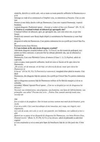 simţirile, doririle şi voirile sale, «să se mute cu toate puterile sufletului în Dumnezeu»620
şi în
întreaga sa viaţă să se ostenească a-I împlini voia, cu statornicie şi bucurie. Căci ce este
mai
frumos şi mai dulce decât a iubi pe Dumnezeu, Care este veşnică frumuseţe, veşnică
bunătate,
veşnică dragoste. Psalmistul spune: „Gustaţi şi vedeţi că bun este Domnul” (Ps. 33, 8).
8. Pentru ce creştinul trebuie să iubească pe aproapele său?
Creştinul trebuie să iubească, apoi, pe aproapele său, care este orice om, ca pe sine
însuşi,
fiindcă toţi oamenii sunt făcuţi după chipul şi asemănarea lui Dumnezeu şi sunt fraţi
între ei,
deopotrivă iubiţi de Dumnezeu, Care pentru mântuirea lor şi-a jertfit pe Unicul Său Fiu,
pe
Domnul nostru Iisus Hristos.
9. Cum trebuie să fie adevărata dragoste creştină?
Adevărata dragoste creştină trebuie să fie: 1) Fiască, nu din teamă de pedeapsă, nici
pentru un folos oarecare; ci precum fiul îşi iubeşte părintele său, aşa să iubească şi
creştinul pe
Dumnezeu, Care este Părintele Ceresc al tuturor (I Ioan 3, 1); 2) Deplină, adică să
cuprindă,
cum s-a spus, toate puterile sufletului, încât tot ceea ce facem să fie spre slava lui
Dumnezeu.
„De aceea, ori de mincaţi, ori de beţi, ori altceva de faceţi, toate spre slava lui
Dumnezeu să
le faceţi” (I Cor.10, 31); 3) Puternică şi statornică, mergând chiar până la moarte. Căci
dacă
Dumnezeu, din dragoste faţă de oameni, Şi-a jertfit pe Unicul Său Fiu pentru mântuirea
lor,
apoi şi dragostea acestora faţă de Dumnezeu trebuie să fie fără de margini şi să nu se
schimbe
niciodată. Sfântul Apostol Pavel spune: „Cine ne va despărţi pe noi de dragostea lui
Hristos?
Necazul, sau strâmtorarea, sau prigoana, sau foametea, sau lipsa de îmbrăcăminte, sau
primejdia, sau sabia? Precum este scris: „Pentru Tine suntem omorâţi toată ziua;
socotiţi am
204
fost ca nişte oi de junghiere. Dar în toate acestea suntem mai mult decât biruitori, prin
Acela
Care ne-a iubit. Căci sunt încredinţat că nici moartea, nici viaţa, nici îngerii, nici
stăpânirile,
nici cele de acum, nici cele ce vor fi, nici puterile, nici înălţimea, nici adâncul şi nici o
altă
făptură nu va putea să ne despartă de dragostea lui Dumnezeu, cea întru Hristos Iisus,
Domnul nostru” (Rom. 8, 35-39); 4) Vie şi lucrătoare, adică să pătrundă cu adevărat
cugetul
şi voia creştinului şi să se arate prin fapte de binefacere faţă de cei din jurul său. Citim
în
 