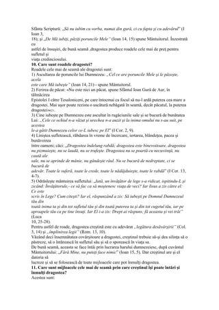Sfânta Scriptură: „Să nu iubim cu vorba, numai din gură, ci cu fapta şi cu adevărul” (I
Ioan 3,
18); şi „De Mă iubiţi, păziţi poruncile Mele” (Ioan 14, 15) spune Mântuitorul. Înzestrată
cu
astfel de însuşiri, de bună seamă ,dragostea produce roadele cele mai de preţ pentru
sufletul şi
viaţa credinciosului.
10. Care sunt roadele dragostei?
Roadele cele mai de seamă ale dragostei sunt:
1) Ascultarea de poruncile lui Dumnezeu: „Cel ce are poruncile Mele şi le păzeşte,
acela
este care Mă iubeşte” (Ioan 14, 21) - spune Mântuitorul.
2) Ferirea de păcat: «Nu este nici un păcat, spune Sfântul Ioan Gură de Aur, în
tălmăcirea
Epistolei I către Tesaloniceni, pe care întocmai ca focul să nu-l ardă puterea cea mare a
dragostei. Mai uşor poate rezista o uscătură nebăgată în seamă, decât păcatul, la puterea
dragostei»621.
3) Cine iubeşte pe Dumnezeu este ascultat în rugăciunile sale şi se bucură de bunătatea
Lui: „Cele ce ochiul n-a văzut şi urechea n-a auzit şi la inima omului nu s-au suit, pe
acestea
le-a gătit Dumnezeu celor ce-L iubesc pe El” (I Cor. 2, 9).
4) Liniştea sufletească, răbdarea în vreme de încercare, iertarea, blândeţea, pacea şi
bunăvoirea
între oameni; căci: „Dragostea îndelung rabdă; dragostea este binevoitoare, dragostea
nu pizmuieşte, nu se laudă, nu se trufeşte. Dragostea nu se poartă cu necuviinţă, nu
caută ale
sale, nu se aprinde de mânie, nu gândeşte răul. Nu se bucură de nedreptate, ci se
bucură de
adevăr. Toate le suferă, toate le crede, toate le nădăjduieşte, toate le rabdă” (I Cor. 13,
4-7).
5) Odrăsleşte mântuirea sufletului: „Iată, un învăţător de lege s-a ridicat, ispitindu-L şi
zicând: Învăţătorule,- ce să fac ca să moştenesc viaţa de veci? Iar Iisus a zis către el:
Ce este
scris în Lege? Cum citeşti? Iar el, răspunzând a zis: Să iubeşti pe Domnul Dumnezeul
tău din
toată inima ta şi din tot sufletul tău şi din toată puterea ta şi din tot cugetul tău, iar pe
aproapele tău ca pe tine însuţi. Iar El i-a zis: Drept ai răspuns; fă aceasta şi vei trăi”
(Luca
10, 25-28).
Pentru astfel de roade, dragostea creştină este cu adevărat „legătura desăvârşirii” (Col.
3, 14) şi „împlinirea legii” (Rom. 13, 10).
Văzând deci însemnătatea covârşitoare a dragostei, creştinul trebuie să-şi dea silinţa să o
păstreze, să o întărească în sufletul său şi să o sporească în viaţa sa.
De bună seamă, aceasta se face întâi prin lucrarea harului dumnezeiesc, după cuvântul
Mântuitorului: „Fără Mine, nu puteţi face nimic” (Ioan 15, 5). Dar creştinul are şi el
datoria să
lucreze şi să se folosească de toate mijloacele care pot înmulţi dragostea.
11. Care sunt mijloacele cele mai de seamă prin care creştinul îşi poate întări şi
înmulţi dragostea?
Acestea sunt:
 