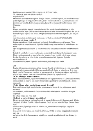 Legile omeneşti cuprind: 1) legi bisericeşti şi 2) legi civile.
Să vedem, pe scurt, ce sunt aceste legi.
Legea veşnică
Dumnezeu a creat lumea după un plan pe care El, ca fiinţă veşnică, l-a întocmit din veci
şi-l îndeplineşte în timp prin Pronia Sa, într-o ordine stabilită de El, asemenea din veci
(ordinea universală). Potrivit acestui plan, fapturile se îndreaptă în chip natural către
Creatorul
lor.
Planul sau ordinea aceasta, izvorâtă din veci din nemărginita înţelepciune şi voie
dumnezeiască, după care se conduc toate creaturile spre îndeplinirea scopului dat lor, se
numeşte legea veşnică sau eternă. Despre ea se spune în Sfânta Scriptură: „Eu am fost
din
veac întemeiată, de la început, înainte de a se fi făcut pământul” (Pilde 8, 23).
15. Cum este legea veşnică ?
Legea veşnică este: 1) de neapărată trebuinţă, fiindcă Dumnezeu, Care este Fiinţa
desăvârşită, nu poate să creeze făpturile şi să le dea şi un scop fără să le rânduiască pe
toate
spre îndeplinirea acelui scop; 2) neschimbătoare, fiindcă neschimbător este Dumnezeu
în
hotărârile voii Sale; 3) universală, adică ea cuprinde toate făpturile, întreg universul.
După credinţa noastră, pe temeiul acestor însuşiri,1egea veşnică este izvorul tuturor
legilor din univers: al celor fizice, pentru lumea materială şi pentru făpturile
necuvântătoare, şi
al celor morale, pentru făpturile înzestrate cu judecată şi voie liberă.
206
Legile date pentru om se numesc legi morale, fiindcă se îndeplinesc cu voia personală a
omului, adică cu cunoştinţă şi libertate, pe când legile fizice se îndeplinesc de la sine.
Deci, voia lui Dumnezeu, cuprinsă în legea veşnică, se face cunoscută prin legile fizice
şi prin legea morală, care este de două feluri: firească şi suprafirească.
16. Ce este legea morală firească?
După credinţa creştină, legea morală firească este legea întipărită de Dumnezeu în inima
omului odată cu crearea lui, şi care poate fi descoperită prin lumina firească a minţii
omeneşti.
17. Ce foloase aduce omului legea morală firească?
În temeiul acestei legi, omul, din fire, poate deosebi binele de rău, virtutea de păcat,
dreptatea
de nedreptate, ceea ce trebuie făcut de ceea ce nu trebuie făcut. Poruncile ei se pot
cuprinde
în: a face binele şi a evita răul.
18. Unde se vorbeşte despre această lege?
Despre această lege se vorbeşte limpede în izvoarele Descoperirii dumnezeieşti: Sfânta
Scriptură şi Sfânta Tradiţie. Sfântul Apostol Pavel, aceştia, neavând lege, îşi sunt loruşi
lege,
ceea ce arată fapta legii scrisă în inimile lor, prin mărturia conştiinţei lor şi prin
judecăţile
lor, care îi învinovăţesc sau îi apără„ (Rom. 2,14-15), ne spune limpede că şi oamenii
care nu
au lege scrisă de la Dumnezeu au totuşi legea morală scrisă în inimile lor, de care ei,
dacă
 