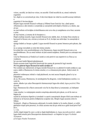 voiesc, ascultă, iar dacă nu voiesc, nu ascultă. Când ascultă de ea, atunci mărturia
cugetului
lor, după ce se cercetează pe sine, îi dezvinovăţeşte iar când nu ascultă aceeaşi mărturie
a
cugetului îi învinovăţeşte.
Despre legea morală firească vorbeşte şi Sfântul Ioan Gură de Aur, când spune:
«Dumnezeu a dat omului o conştiinţă şi cunoştintă neînvăţată a binelui şi a răului, aşa
că noi
nu mai trebuie să învăţăm că desfrânarea este ceva rău şi cumpătarea ceva bun; aceasta
o ştim
de mai înainte, şi anume de la început»622.
După credinţa noastră, legea morală firească este sădită, deci, în însăşi firea omului şi
lucrează în fiecare om, oricine şi oricum ar fi el, învăţat sau neînvăţat. la cunoştinţă ei
omul
ajunge îndată ce începe a gândi. Legea morală firească se poate întuneca prin păcate, dar
ea
nu se şterge niciodată cu totul din inima omului.
Izvorând din voia neschimbătoare a lui Dumnezeu, legea morală firească este şi ea
neschimbătoare. De ea omul trebuie să ţină seamă neapărat, fiindcă prin ea cunoaşte mai
întâi
voia lui Dumnezeu şi fiindcă ea îi arată ce este potrivit sau nepotrivit cu firea şi cu
vrednicia
lui cea mai înaltă făptură pământească.
Pentru aceasta toate legiuirile bisericeşti ţin seama de poruncile legii morale.
19. S-a păstrat legea firească în toată curăţia ei?
Noi credem şiu mărturisim că legea morală firească nu s-a păstrat în toată curăţia ei, aşa
cum a sădit-o Dumnezeu în inima omului, ci s-a întunecat prin păcat. Adică omul, în
urma
păcatului strămoşesc trăind o viaţă păcătoasă, nu mai auzea limpede glasul ei şi se
îndepărtase
de ea. De aceea, Dumnezeu, în nemărginita Sa dragoste, voind îndreptarea oumlui, i-a
venit în
ajutor, dându-i pe calea Descoperirii dumnezeieşti legea din afară, legea pozitivă. Prin
această
lege, Dumnezeu Şi-a făcut cunoscută voia Sa în chip direct şi amanunţit, ca îndreptar
pentru
viaţa omului; i-a redeşteptat omului conştiinţa adormită prin păcat, ca să fie mai cu
băgare de
seamă la săvârşirea faptelor şi totodată i-a sporit cunoştinţele despre felul cum trebuie să
trăiască şi să lucreze pentru înfăptuirea scopului său. Despre legea aceasta citim în
Sfânta
Scriptură: „După ce Dumnezeu odinioară, în multe rânduri şi în multe chipuri, a vorbit
părinţilor noştri prin prooroci, în zilele acestea mai de pe urmă ne-a grăit nouă prin Fiul”
(Evr.
1, 1-2).
Astfel, după timpul în care s-a dat şi după deplinătatea ei, legea morală pozitivă - adică
legea dată omului prin Descoperirea dumnezeiască - se împarte în legea Vechiului
Testament
şi în legea Noului Testament.
 