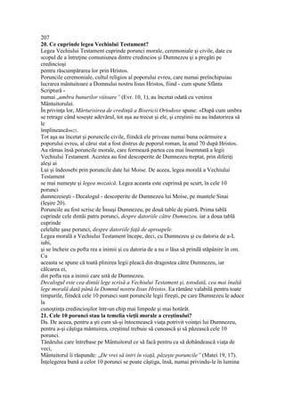 207
20. Ce cuprinde legea Vechiului Testament?
Legea Vechiului Testament cuprinde porunci morale, ceremoniale şi civile, date cu
scopul de a întreţine comuniunea dintre credincios şi Dumnezeu şi a pregăti pe
credincioşi
pentru răscumpărarea lor prin Hristos.
Poruncile ceremoniale, cultul religios al poporului evreu, care numai preînchipuiau
lucrarea mântuitoare a Domnului nostru Iisus Hristos, fiind - cum spune Sfânta
Scriptură -
numai „umbra bunurilor viitoare” (Evr. 10, 1), au încetat odată cu venirea
Mântuitorului.
În privinţa lor, Mărturisirea de credinţă a Bisericii Ortodoxe spune: «După cum umbra
se retrage când soseşte adevărul, tot aşa au trecut şi ele, şi creştinii nu au îndatorirea să
le
împlinească»623.
Tot aşa au încetat şi poruncile civile, fiindcă ele priveau numai buna ocârmuire a
poporului evreu, al cărui stat a fost distrus de poporul roman, la anul 70 după Hristos.
Au rămas însă poruncile morale, care formează partea cea mai însemnată a legii
Vechiului Testament. Acestea au fost descoperite de Dumnezeu treptat, prin diferiţi
aleşi ai
Lui şi îndeosebi prin poruncile date lui Moise. De aceea, legea morală a Vechiului
Testament
se mai numeşte şi legea mozaică. Legea aceasta este cuprinsă pe scurt, în cele 10
porunci
dumnezeieşti - Decalogul - descoperite de Dumnezeu lui Moise, pe muntele Sinai
(Ieşire 20).
Poruncile au fost scrise de Însuşi Dumnezeu, pe două table de piatră. Prima tablă
cuprinde cele dintâi patru porunci, despre datoriile către Dumnezeu, iar a doua tablă
cuprinde
celelalte şase porunci, despre datoriile faţă de aproapele.
Legea morală a Vechiului Testament începe, deci, cu Dumnezeu şi cu datoria de a-L
iubi,
şi se încheie cu pofta rea a inimii şi cu datoria de a nu o lăsa să prindă stăpânire în om.
Cu
aceasta se spune că toată plinirea legii pleacă din dragostea către Dumnezeu, iar
călcarea ei,
din pofta rea a inimii care uită de Dumnezeu.
Decalogul este cea dintâi lege scrisă a Vechiului Testament şi, totodată, cea mai înaltă
lege morală dată până la Domnul nostru Iisus Hristos. Ea rămâne valabilă pentru toate
timpurile, fiindcă cele 10 porunci sunt poruncile legii fireşti, pe care Dumnezeu le aduce
la
cunoştinţa credincioşilor într-un chip mai limpede şi mai hotărât.
21. Cele 10 porunci stau la temelia vieţii morale a creştinului?
Da. De aceea, pentru a şti cum să-şi întocmească viaţa potrivit voinţei lui Dumnezeu,
pentru a-şi câştiga mântuirea, creştinul trebuie să cunoască şi să păzească cele 10
porunci.
Tânărului care întrebase pe Mântuitorul ce să facă pentru ca să dobândească viaţa de
veci,
Mântuitorul îi răspunde: „De vrei să intri în viaţă, păzeşte poruncile” (Matei 19, 17).
Înţelegerea bună a celor 10 porunci se poate câştiga, însă, numai privindu-le în lumina
 