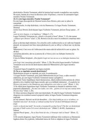 desăvârşită a Noului Testament, adică în lumina legii morale evanghelice sau creştine.
De aceea, înainte de a trece la tâlcuirea celor 10 porunci, e nevoie să cunoaştem legea
morală a Noului Testament.
22. Ce este legea morală a Noului Testament?
Ea este legea descoperită de Domnul nostru Iisus Hristos, prin care se aduce la
cunoştinţa
credinciosului, în chip desăvârşit, voia lui Dumnezeu. Cu legea Noului Testament,
Domnul
nostru Iisus Hristos desăvârşeşte legea Vechiului Testament, precum Însuşi spune: „N-
am
venit să stric (legea), ci să împlinesc” (Matei 5, 17).
Legea Vechiului Testament era „sfântă şi dreaptă şi bună” (Rom. 7, 12), dar numai
„călăuza spre Hristos” (Gal. 3, 24). Rostul ei era de a trezi în credincios conştiinţa stării
de
păcat şi dorinţa după mântuire. Ea a deschis ochii credinciosului ca să vadă mai limpede
păcatul, să cunoască mai bine starea păcătoasa în care se află şi i-a făcut mai vie dorinţa
după
Mântuitorul, Care avea să-l izbăvească din starea atât de nefericită în care se găsea. Ea
dă deci
cunoştinţa păcatului, dar nu şi puterea de a-l birui şi de a ne îndrepta înaintea lui
Dumnezeu.
Citim în Sfânta Scriptură: „Din faptele Legii nici un om nu se va îndrepta înaintea Lui,
căci
prin Lege vine cunoştinţa păcatului” (Rom. 3, 20). De aceea legea morală a Vechiului
Testament avea nevoie de desăvârşirea adusă de Mântuitorul, prin legea morală a
Noului
Testament legea Evangheliei sau legea creştină).
23. În ce se cuprinde această desăvârşire?
Desăvârşirea aceasta se cuprinde, pe scurt, în următoarele:
1) Legea Noului Testament, prin jertfa Mântuitorului de pe Cruce, a adus omenirii
mântuirea, pe care legea Vechiului Testament numai a pregătit-o;
2) Sfintele Taine împărtăşesc harul dumnezeiesc, dând credinciosului puterea de a birui
păcatul şi de a împlini toată legea morală, spre a-şi dobândi mântuirea: „Evanghelia lui
Hristos este putere a lui Dumnezeu spre mântuirea a tot celui ce crede” (Rom. 1, 16);
3) Se ridică peste îngustimea legii Vechiului Testament şi cheamă la mântuire toate
popoarele pământului: „Nu mai este iudeu, nici elin... pentru că voi toţi una sunteţi întru
Hristos Iisus” (Gal. 3, 28);
4) Aduce porunca dragostei celei mai desăvârşite. Pe când în legea Vechiului Testament
dragostea era restrânsă numai la poporul iudeu, în legea Noului Testament dragostea
cuprinde
pe toţi oamenii, fără nici un fel de deosebire: „Căci dacă iubiţi pe cei ce vă iubesc, ce
răsplată veţi avea? Au nu fac şi vameşii acelaşi lucru? Şi dacă îmbrăţişaţi numai pe
fraţii
voştri, ce faceţi mai mult? Au nu fac şi neamurile acelaşi lucru? Fiţi dar voi desăvârşiţi
precum şi Tatăl vostru Cel ceresc desăvârşit este” (Matei 5, 46-48). Asemenea şi
Sfântul
Apostol Pavel spune: „Nu te lăsa biruit de rău, ci biruieşte răul cu binele” (Rom. 12,
21);
5) Pe temelia dragostei, legea Noului Testament stabileşte între credincios şi Dumnezeu
legătura dintre fiu şi părinte, înlăturând starea de frică ce stăpânea în legea Vechiului
 
