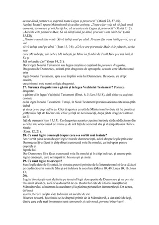 aceste două porunci se cuprind toata Legea şi proorocii” (Matei 22, 37-40).
Acelaşi lucru îl spune Mântuitorul şi cu alte cuvinte: „Toate câte voiţi să vă facă vouă
oamenii, asemenea şi voi faceţi lor, că aceasta este Legea şi proorocii” (Matei 7,12).
„Aceasta este porunca Mea: Să vă iubiţi unul pe altul, precum v-am iubit Eu” (Ioan
15,12);
„Porunca nouă dau vouă: Să vă iubiţi unul pe altul. Precum Eu v-am iubit pe voi, aşa şi
voi
să vă iubiţi unul pe altul” (Ioan 13, 34); „Cel ce are poruncile Mele şi le păzeşte, acela
este
care Mă iubeşte; iar cel ce Mă iubeşte pe Mine va fi iubit de Tatăl Meu şi-l voi iubi şi
Eu şi
Mă voi arăta Lui” (Ioan 14, 21).
Deci legea Noului Testament sau legea creştina e cuprinsă în porunca dragostei.
Dragostea de Dumnezeu, arătată prin dragostea de aproapele, aceasta cere Mântuitorul
prin
legea Noului Testament, spre a se împlini voia lui Dumnezeu. De aceea, cu drept
cuvânt,
creştinismul este numit religia dragostei.
27. Porunca dragostei nu o găsim şi în legea Vechiului Testament? Porunca
dragostei
o găsim şi în legea Vechiului Testament (Deut. 6, 5; Lev.19,18), dată chiar cu aceleaşi
cuvinte
ca în legea Noului Testament. Totuşi, în Noul Testament porunca aceasta este nouă prin
duhul
şi viaţa ce se cuprind în ea. Căci dragostea cerută de Mântuitorul trebuie să fie curată şi
jertfelnică faţă de fiecare om, chiar şi faţă de necunoscuţi, după pilda dragostei arătate
de El
faţă de oameni (Ioan 15,13). Cu dragostea aceasta creştinul trebuie să dezrădăcineze din
sufletul său orice urmă de mânie şi de ură faţă de semenul său şi să răsplătească răul cu
binele
(Rom. 12, 21).
28. Ce sunt legile omeneşti despre care s-a vorbit mai înainte?
Am vorbit până acum despre legile morale dumnezeieşti, adică despre legile prin care
Dumnezeu Şi-a făcut în chip direct cunoscută voia Sa omului, ca îndreptar pentru
cugetele şi
faptele lui.
Dar Dumnezeu Şi-a făcut cunoscută voia Sa omului şi în chip indirect, şi anume prin
legile omeneşti, care se împart în: bisericeşti şi civile.
29. Ce sunt legile bisericeşti?
Sunt legile date de Biserică, în virtutea puterii primite de la Întemeietorul ei de a călăuzi
pe credincioşi în numele Său şi a-i îndatora la ascultare (Matei 10, 40; Luca 10, 16; Ioan
13,
20).
Legile bisericeşti sunt alcătuite pe temeiul legii descoperite de Dumnezeu şi nu cer nici
mai mult decât ea, nici ceva deosebit de ea. Rostul lor este de a tâlcui învăţăturile
Mântuitorului, a îndemna la ascultare şi la păzirea poruncilor dumnezeieşti. De aceea,
de bună
seamă, fiecare creştin este îndatorat să asculte de ele.
Biserica noastră, folosindu-se de dreptul primit de la Mântuitorul, a dat astfel de legi,
dintre care cele mai însemnate sunt canoanele şi cele nouă, porunci bisericeşti.
 