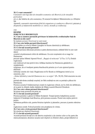 30. Ce sunt canoanele?
Canoanele sunt legi date de sinoadele ecumenice ale Bisericii şi de sinoadele
particulare
ale ei, dar întărite de cele ecumenice. Pe temeiul învăţăturii Mântuitorului şi a Sfinţilor
Săi
Apostoli, canoanele statornicesc felul de organizare şi conducere a Bisericii, precum şi
drepturile şi îndatoririle membrilor ei: clerici, monahi şi credincioşi.
210
DESPRE
PORUNCILE BISERICEŞTI
31. Cum se numesc poruncile privitoare la îndatoririle credincioşilor faţă de
Biserică şi câte sunt?
Se numesc porunci bisericeşti şi sunt nouă.
32. Care este întâia poruncă bisericească?
Să ascultăm cu evlavie Sfânta Liturghie în fiecare duminică şi sărbătoare.
33. Ce învaţă această poruncă?
Această porunca tâlcuieşte porunca a patra dumnezeiască, arătând felul în care sunt
datori
creştinii să prăznuiască zilele de sărbătoare. Ea cere creştinului să se roage lui
Dumnezeu,
precum spune Sfântul Apostol Pavel: „Rugaţi-vă neîncetat” (I Tes. 5,17), fiindcă
rugăciunea
este mijlocul cel mai potrivit de a înfăţişa înaintea lui Dumnezeu gândurile şi
simţămintele
religioase, de a-I mulţumi pentru binefacerile primite şi a-I cere ajutorul pentru
diferitele
trebuinţe cinstite ale vieţii. Rugăciunea să fie făcută cu înfrângerea inimii şi cu
smerenie, căci
„Inima înfrântă şi smerită Dumnezeu nu o va urgisi” (Ps. 50,18). Fără smerenie nu este
cu
putinţă adevărata credinţă creştină, iar fără credinţă nu este cu putinţă a plăcea lui
Dumnezeu.
Porunca aceasta îl îndatorează pe creştin la rugăciune zilnică, iar în zilele de sărbătoare,
să ia parte la sfintele slujbe rânduite de Sfânta noastră Biserică Ortodoxă.
34. Care este a doua poruncă bisericească?
Să ţinem toate posturile de peste an.
35. Ce învaţă această poruncă?
Porunca postului o găsim în Sfânta Scriptură. Timpul pentru îndeplinirea acestei
îndatoriri îl hotărăşte însă Biserica, prin porunca aceasta. Postul este mijloc potrivit
pentru
înfrânarea poftelor rele, pentru biruirea ispitelor şi păcatelor, precum şi pentru stăruirea
în
rugăciunea curată. Folosul postului este propăşirea în virtute.
36. Care este a treia poruncă bisericească?
Să cinstim pe slujitorii bisericeşti.
37. Ce învaţă această poruncă?
Această poruncă învaţă că e de datoria creştinului a da cinstire celor ce fac parte din
starea preoţească, deoarece aceştia sunt slujitori ai sfintelor altare, propovăduitori ai
 
