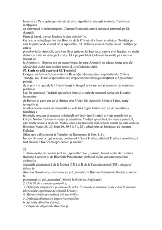 lucrarea ei. Prin episcopii asezaţi de către Apostoli şi urmaşii acestora, Tradiţia se
înfăţişează
ca universală şi neîntreruptă53. Clement Romanul, care a cunoscut personal pe Sf.
Apostoli
Petru şi Pavel, «avea Tradiţia în faţa ochilor”54.
Cu ocazia neînţelegerilor din Biserica de la Corint, el a înnoit credinţa şi Tradiţia pe
care le primise de curând de la Apostoli55. Sf. Policarp e un exemplu viu al Tradiţiei pe
care a
primit-o de la Apostoli, care l-au făcut episcop în Smirna, şi care a avut legături cu mulţi
dintre cei care au văzut pe Hristos. El a propovăduit totdeauna lucrurile pe care le-a
învăţat de
la Apostoli56. Biserica are un tezaur bogat, în care Apostolii au adunat toate cele ale
adevărului şi din care oricine poate să-şi ia băutura vieţii.
57. Unde se află cuprinsă Sf. Tradiţie?
Desigur, că forma de transmitere a Revelaţiei dumnezeieşti supranaturale, Sfânta
Tradiţie, sau Tradiţia apostolică, are drept conţinut întreaga învăţătură a Apostolilor,
primită
de ei prin viu grai de la Hristos însuşi în timpul celor trei ani şi jumatate de activitate
publică a
Lui. În cuprinsul Tradiţiei apostolice intră şi o serie de structuri harice ale Bisericii
întemeiate
de Hristos şi care vin de la Hristos prin Sfinţii Săi Apostoli: Sfintele Taine, toate
ierurgiile şi
ierarhia bisericească sacramentală cu cele trei trepte harice care ţin de constituţia
teandrică a
Bisericii, precum şi anumite orânduieli privind viaţa Bisericii şi viaţa membrilor ei.
Cărţile Noului Testament conţin şi constituie Tradiţia apostolică, dar nu o epuizează,
căci multe altele a săvârşit Hristos, care s-au transmis mai departe numai pe cale orală în
Biserică (Matei 28, 20; Ioan 20, 30-31; 31, 25), adică prin cei îmbrăcaţi cu puterea
Duhului
Sfânt spre a fi iconomi ai Tainelor lui Dumnezeu (I Cor. 4, 1).
Într-un răstimp de opt veacuri, conţinutul Sfintei Tradiţii, adică al Tradiţiei apostolice, a
fost fixat de Biserică în opt izvoare şi anume:
25
1. Simbolurile de credină (cel zis „apostolic” sau „roman”, folosit astăzi de Biserica
Romano-Catolică şi de Bisericile Protestante; simbolul niceo-constantinopolitan –
alcătuit la
sinoadele ecumenice I de la Niceea (325) şi II de la Constantinopol (381), singurul
folosit în
Biserica Ortodoxă şi, alternativ cu cel „roman”, în Biserica Romano-Catolică, şi uneori
la
protestanţi; şi cel „atanasian”, folosit în Biserica Anglicană);
2. Cele 85 de canoane apostolice;
3. Definiţiile dogmatice şi canoanele celor 7 sinoade ecumenice şi ale celor 9 sinoade
părţiculare (aprobate de sinodul Trulan);
4. Mărturisirile de credinţă ale martirilor;
5. Definiţile dogmatice împotriva ereziilor;
6. Scrierile Sfinţilor Părinţi;
7. Cărţile de slujbă ale Bisericii şi
 