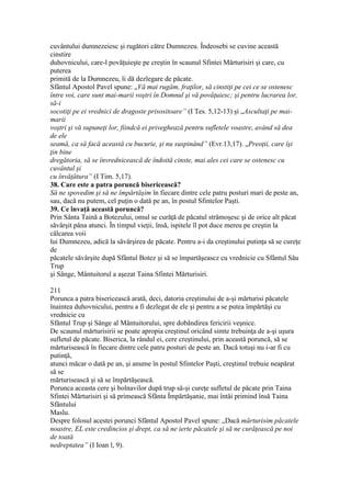 cuvântului dumnezeiesc şi rugători către Dumnezeu. Îndeosebi se cuvine această
cinstire
duhovnicului, care-l povăţuieşte pe creştin în scaunul Sfintei Mărturisiri şi care, cu
puterea
primită de la Dumnezeu, îi dă dezlegare de păcate.
Sfântul Apostol Pavel spune: „Vă mai rugăm, fraţilor, să cinstiţi pe cei ce se ostenesc
între voi, care sunt mai-marii voştri în Domnul şi vă povăţuiesc; şi pentru lucrarea lor,
să-i
socotiţi pe ei vrednici de dragoste prisositoare” (I Tes. 5,12-13) şi „Ascultaţi pe mai-
marii
voştri şi vă supuneţi lor, fiindcă ei priveghează pentru sufletele voastre, având să dea
de ele
seamă, ca să facă această cu bucurie, şi nu suspinând” (Evr.13,17). „Preoţii, care îşi
ţin bine
dregătoria, să se învrednicească de îndoită cinste, mai ales cei care se ostenesc cu
cuvântul şi
cu învăţătura” (I Tim. 5,17).
38. Care este a patra poruncă bisericească?
Să ne spovedim şi să ne împărtăşim în fiecare dintre cele patru posturi mari de peste an,
sau, dacă nu putem, cel puţin o dată pe an, în postul Sfintelor Paşti.
39. Ce învaţă această poruncă?
Prin Sânta Taină a Botezului, omul se curăţă de păcatul strămoşesc şi de orice alt păcat
săvârşit pâna atunci. În timpul vieţii, însă, ispitele îl pot duce mereu pe creştin la
călcarea voii
lui Dumnezeu, adică la săvârşirea de păcate. Pentru a-i da creştinului putinţa să se cureţe
de
păcatele săvârşite după Sfântul Botez şi să se împartăşeascz cu vrednicie cu Sfântul Său
Trup
şi Sânge, Mântuitorul a aşezat Taina Sfintei Mărturisiri.
211
Porunca a patra bisericească arată, deci, datoria creştinului de a-şi mărturisi păcatele
înaintea duhovnicului, pentru a fi dezlegat de ele şi pentru a se putea împărtăşi cu
vrednicie cu
Sfântul Trup şi Sânge al Mântuitorului, spre dobândirea fericirii veşnice.
De scaunul mărturisirii se poate apropia creştinul oricând simte trebuinţa de a-şi uşura
sufletul de păcate. Biserica, la rândul ei, cere creştinului, prin această poruncă, să se
mărturisească în fiecare dintre cele patru posturi de peste an. Dacă totuşi nu i-ar fi cu
putinţă,
atunci măcar o dată pe an, şi anume în postul Sfintelor Paşti, creştinul trebuie neapărat
să se
mărturisească şi să se împărtăşească.
Porunca aceasta cere şi bolnavilor după trup să-şi cureţe sufletul de păcate prin Taina
Sfintei Mărturisiri şi să primească Sfânta Împărtăşanie, mai întâi primind însă Taina
Sfântului
Maslu.
Despre folosul acestei porunci Sfântul Apostol Pavel spune: „Dacă mărturisim păcatele
noastre, EL este credincios şi drept, ca să ne ierte păcatele şi să ne curăţească pe noi
de toată
nedreptatea” (I Ioan l, 9).
 