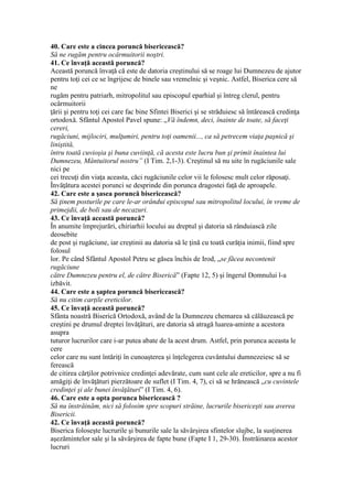 40. Care este a cincea poruncă bisericească?
Să ne rugăm pentru ocârmuitorii noştri.
41. Ce învaţă această poruncă?
Această poruncă învaţă că este de datoria creştinului să se roage lui Dumnezeu de ajutor
pentru toţi cei ce se îngrijesc de binele sau vremelnic şi veşnic. Astfel, Biserica cere să
ne
rugăm pentru patriarh, mitropolitul sau episcopul eparhial şi întreg clerul, pentru
ocârmuitorii
ţării şi pentru toţi cei care fac bine Sfintei Biserici şi se străduiesc să întărească credinţa
ortodoxă. Sfântul Apostol Pavel spune: „Vă îndemn, deci, înainte de toate, să faceţi
cereri,
rugăciuni, mijlociri, mulţumiri, pentru toţi oamenii..., ca să petrecem viaţa paşnică şi
liniştită,
întru toată cuvioşia şi buna cuviinţă, că acesta este lucru bun şi primit înaintea lui
Dumnezeu, Mântuitorul nostru” (I Tim. 2,1-3). Creştinul să nu uite în rugăciunile sale
nici pe
cei trecuţi din viaţa aceasta, căci rugăciunile celor vii le folosesc mult celor răposaţi.
Învăţătura acestei porunci se desprinde din porunca dragostei faţă de aproapele.
42. Care este a şasea poruncă bisericească?
Să ţinem posturile pe care le-ar orândui episcopul sau mitropolitul locului, în vreme de
primejdii, de boli sau de necazuri.
43. Ce învaţă această poruncă?
În anumite împrejurări, chiriarhii locului au dreptul şi datoria să rânduiască zile
deosebite
de post şi rugăciune, iar creştinii au datoria să le ţină cu toată curăţia inimii, fiind spre
folosul
lor. Pe când Sfântul Apostol Petru se găsea închis de Irod, „se făcea necontenit
rugăciune
către Dumnezeu pentru el, de către Biserică” (Fapte 12, 5) şi îngerul Domnului l-a
izbăvit.
44. Care este a şaptea poruncă bisericească?
Să nu citim carţile ereticilor.
45. Ce învaţă această poruncă?
Sfânta noastră Biserică Ortodoxă, având de la Dumnezeu chemarea să călăuzească pe
creştini pe drumul dreptei învăţături, are datoria să atragă luarea-aminte a acestora
asupra
tuturor lucrurilor care i-ar putea abate de la acest drum. Astfel, prin porunca aceasta le
cere
celor care nu sunt întăriţi în cunoaşterea şi înţelegerea cuvântului dumnezeiesc să se
ferească
de citirea cărţilor potrivnice credinţei adevărate, cum sunt cele ale ereticilor, spre a nu fi
amăgiţi de învăţături pierzătoare de suflet (I Tim. 4, 7), ci să se hrănească „cu cuvintele
credinţei şi ale bunei învăţături” (I Tim. 4, 6).
46. Care este a opta porunca bisericească ?
Să nu înstrăinăm, nici să folosim spre scopuri străine, lucrurile bisericeşti sau averea
Bisericii.
42. Ce învaţă această poruncă?
Biserica foloseşte lucrurile şi bunurile sale la săvârşirea sfintelor slujbe, la susţinerea
aşezămintelor sale şi la săvârşirea de fapte bune (Fapte I 1, 29-30). Înstrăinarea acestor
lucruri
 