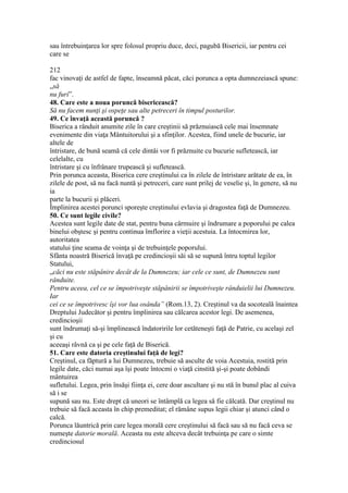 sau întrebuinţarea lor spre folosul propriu duce, deci, pagubă Bisericii, iar pentru cei
care se
212
fac vinovaţi de astfel de fapte, înseamnă păcat, căci porunca a opta dumnezeiască spune:
„să
nu furi”.
48. Care este a noua poruncă bisericească?
Să nu facem nunţi şi ospeţe sau alte petreceri în timpul posturilor.
49. Ce învaţă această poruncă ?
Biserica a rânduit anumite zile în care creştinii să prăznuiască cele mai însemnate
evenimente din viaţa Mântuitorului şi a sfinţilor. Acestea, fiind unele de bucurie, iar
altele de
întristare, de bună seamă că cele dintâi vor fi prăznuite cu bucurie sufletească, iar
celelalte, cu
întristare şi cu înfrânare trupească şi sufletească.
Prin porunca aceasta, Biserica cere creştinului ca în zilele de întristare arătate de ea, în
zilele de post, să nu facă nuntă şi petreceri, care sunt prilej de veselie şi, în genere, să nu
ia
parte la bucurii şi plăceri.
Împlinirea acestei porunci sporeşte creştinului evlavia şi dragostea faţă de Dumnezeu.
50. Ce sunt legile civile?
Acestea sunt legile date de stat, pentru buna cârmuire şi îndrumare a poporului pe calea
binelui obştesc şi pentru continua îmflorire a vieţii acestuia. La întocmirea lor,
autoritatea
statului ţine seama de voinţa şi de trebuinţele poporului.
Sfânta noastră Biserică învaţă pe credincioşii săi să se supună întru toptul legilor
Statului,
„căci nu este stăpânire decât de la Dumnezeu; iar cele ce sunt, de Dumnezeu sunt
rânduite.
Pentru aceea, cel ce se împotriveşte stăpânirii se împotriveşte rânduielii lui Dumnezeu.
Iar
cei ce se împotrivesc îşi vor lua osânda” (Rom.13, 2). Creştinul va da socoteală înaintea
Dreptului Judecător şi pentru împlinirea sau călcarea acestor legi. De asemenea,
credincioşii
sunt îndrumaţi să-şi împlinească îndatoririle lor cetăteneşti faţă de Patrie, cu acelaşi zel
şi cu
aceeaşi râvnă ca şi pe cele faţă de Biserică.
51. Care este datoria creştinului faţă de legi?
Creştinul, ca făptură a lui Dumnezeu, trebuie să asculte de voia Acestuia, rostită prin
legile date, căci numai aşa îşi poate întocmi o viaţă cinstită şi-şi poate dobândi
mântuirea
sufletului. Legea, prin însăşi fiinţa ei, cere doar ascultare şi nu stă în bunul plac al cuiva
să i se
supună sau nu. Este drept că uneori se întâmplă ca legea să fie călcată. Dar creştinul nu
trebuie să facă aceasta în chip premeditat; el rămâne supus legii chiar şi atunci când o
calcă.
Porunca lăuntrică prin care legea morală cere creştinului să facă sau să nu facă ceva se
numeşte datorie morală. Aceasta nu este altceva decât trebuinţa pe care o simte
credinciosul
 