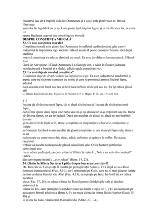 înăuntrul său de a împlini voia lui Dumnezeu şi a ocoli cele potrivnice ei, fără ca
libertatea
voii să-i fie îngrădită cu ceva. Cum poate însă împlini legile şi evita călcarea lor, aceasta
i-o
spune fiecăruia cugetul sau conştiinţa sa morală.
DESPRE CONŞTIINŢA MORALĂ
52. Ce este conştiinţa morală?
Conştiinţa morală este glasul lui Dumnezeu în sufletul credinciosului, glas care-l
îndeamnă la împlinirea legii morale. Glasul acesta îl poate cunoaşte fiecare, căci după
credinţa
noastră conştiinţa s-a născut deodată cu omul. Ea este de obârşie dumnezeiască. Sfântul
Ioan
Gură de Aur spune: «Când Dumnezeu l-a făcut pe om, a sădit în fiecare judecata
nemincinoasă a binelui şi a răului, adică regula conştiinţei»624.
53. La ce-i slujeste omului conştiinţa?
Conştiinţa slujeşte drept călăuză la împlinirea legii. Ea este judecătorul neadormit şi
aspru, care nu se poate cumpăra cu nimic şi care se pronunţă asupra fiecărei fapte,
arătând
dacă aceasta este bună sau rea şi deci dacă trebuie săvârşită sau nu. Ea îşi ridică glasul
atât
624 Sfântul Ioan Gură de Aur, Expunere la Psalmul 147, 3, Migne, P. G., vol. LV, col. 482.
213
înainte de săvârşirea unei fapte, cât şi după săvârşirea ei. Înainte de săvârşirea unei
fapte,
conştiinţa spune dacă fapta este bună sau rea şi ne sfătuieşte să o împlinim sau nu. După
săvârşirea faptei, tot ea ne judecă. Dacă am ascultat de glasul ei, dacă ne-am împlinit
datoria
şi ne-am ferit de fapte rele, atunci conştiinţa ne răsplăteşte cu bucurie, mulţumire şi
linişte
sufletească. Iar dacă n-am ascultat de glasul conştiinţei şi am săvârşit fapte rele, atunci
ea ne
pedepseşte cu aspre mustrări; simţi, adică, nelinişte şi apăsare în suflet. De aceea,
creştinul
trebuie să asculte totdeauna de glasul conştiinţei sale. Orice lucrare potrivnică
conştiinţei este
rea şi aduce pedeapsă, precum citim în Sfânta Scriptură: „Tot ce nu este din credinţă”
(adică
din convingere intimă), „este păcat” (Rom. 14, 23).
54. Găsim în Sfânta Scriptură pilde despre lucrarea conştinţei?
Da. Iată câteva: Conştiinţa îi mustră pe protopărinţii Adam şi Eva după ce au călcat
porunca dumnezeiască (Fac. 3,10); ea îl urmareşte pe Cain, care nu-şi mai găseşte linişte
pentru uciderea fratelui său Abel (Fac. 4,13); ea opreşte pe fraţii lui Iosif de a-i ridica
acestuia
viaţa (Fac. 37, 26); ea aduce căinţa lui David pentru fărădelegile sale şi rămâne
statornică în
inima lui Iov, care primeşte cu răbdare toate loviturile vieţii (Iov l, 21); ea ruşinează pe
acuzatorii femeii păcătoase (Ioan 8, 9); ea naşte căinţa în inima fiului risipitor (Luca 15,
18) şi
în inima lui Iuda, vânzătorul Mântuitorului (Matei 27, 3-4).
 