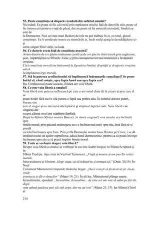 55. Poate conştiinţa să dispară vreodată din sufletul omului?
Niciodată. Ea poate să fie adormită prin nepăsarea omului faţă de datoriile sale, poate să
fie întunecată printr-o viaţă de păcat, dar nu poate să fie nimicită niciodată, fiindcă ea
este de
la Dumnezeu. Nici cei mai mari făcători de rele nu pot înăbuşi în ei, cu totul, glasul
conştiinţei. Ea îi urmăreşte mereu cu mustrările ei, încât mulţi ajung la deznădăjduire şi-
şi
curm singuri firul vieţii, ca Iuda.
56. Ce datorie avem faţă de conştiinţa noastră?
Avem datoria de a o păstra totdeauna curată şi de a o ţine în stare trează prin rugăciune,
post, împărtăşirea cu Sfintele Taine şi prin cunoaşterea tot mai temeinică a învăţăturii
creştine.
Căci conştiinţa morală ne îndeamnă la făptuirea binelui, dreptăţii şi dragostei creştine,
adică
la împlinirea legii morale.
57. Stă în puterea credinciosului să împlinească îndemnurile conştiinţei? Se poate
hotărî el, când voieşte, spre fapta bună sau spre fapta rea?
Da. Credinciosul poate aceasta, fiindcă are voie liberă.
58. Ce este voia liberă a omului?
Voia liberă este puterea sufletească pe care o are omul chiar de la creare şi prin care el
se
poate hotărî fără nici o silă pentru o faptă sau pentru alta. În temeiul acestei puteri,
fiecare om
este el singur şi nu altcineva săvârşitorul şi stăpânul faptelor sale. Voia liberă este
singurul dar
asupra căruia omul are stăpânire deplină.
După învăţătura Sfintei noastre Biserici, în starea originară voia omului era înclinată
spre
binele moral; prin păcatul strămoşesc ea s-a înclinat mai mult spre rău, însă fără să-şi
piardă
cu totul înclinarea spre bine. Prin jertfa Domnului nostru Iisus Hristos pe Cruce, i se dă
credinciosului un ajutor suprafiresc, adică harul dumnezeiesc, pentru ca să poată învinge
înclinarea spre rău şi să poată împlini binele moral.
59. Unde se vorbeşte despre voia liberă?
Despre voia liberă a omului se vorbeşte în cuvinte foarte limpezi în Sfânta Scriptură şi
în
Sfânta Tradiţie. Aşa citim în Vechiul Testament: „Viaţă şi moarte ţi-am pus Eu astăzi
înainte,
binecuvântare şi blestem. Alege viaţa, ca să trăieşti tu şi urmaşii tăi” (Deut. 30,19). În
Noul
Testament Mântuitorul răspunde tânărului bogat: „Dacă voieşti să fii desăvârşit, du-te,
vinde
averea ta şi dă-o săracilor” (Matei 19, 21). În alt loc, Mântuitorul plânge soarta
Ierusalimului, spunând: „Ierusalime, Ierusalime... de câte ori am voit să adun pe fiii tăi,
după
cum adună pasărea puii săi sub aripi, dar nu aţi voit” (Matei 23, 37). Iar Sfântul Chiril
al
214
 