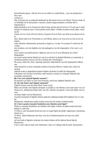 Ierusalimului spune: «Să ştii că tu ai un suflet cu voinţă liberă... care are putinţa de a
face cum
voieşte»625.
Dar şi fiecare om cu judecată sănătoasă îşi dă seama că are voie liberă. Fiecare simte că
se hotărăşte de la sine pentru o lucrare, că prin alegere proprie a săvârşit într-o
împrejurare o
faptă anumită şi că ar fi putut tot atât de bine săvârşi alta în locul ei. Că este aşa îi arată
omului şi căinţa pe care o simte pentru unele fapte. Căindu-se pentru unele fapte, omul
îşi dă
seama că el n-a fost silit să le facă şi că putea să nu le facă, sau chiar avea datoria să nu
le
facă. Dacă omul n-ar fi înzestrat cu voie liberă, atunci n-ar avea nici un rost şi nici un
înţeles
toate sfaturile, îndemnurile, poruncile şi legile ce i se dau. N-ar putea fi vorba nici de
virtute,
nici de păcat, nici de răsplată, nici de pedeapsă şi nici de răspundere. Căci cum i s-ar
putea
cere omului socoteală pentru o faptă pe care el n-ar fi avut libertatea să o facă?
Răspundere
are omul numai pentru faptele pe care le-a săvârşit în deplină libertate şi conştiintă, şi
nicidecum pentru cele pe care le-a săvârşit din constrângere.
De aceea, când sila, frica, neştiinţa, patimile, deprinderile sau alte împrejurări slăbesc
sau
chiar întunecă cu totul conştiinţa omului şi lucrarea liberă a voinţei sale, atunci în
aceeaşi
măsură scade şi răspunderea pentru faptele săvârşite în astfel de împrejurări.
Libertatea voii stă deci la temelia vieţii morale a omului şi a întregii rânduieli din
societatea omenească.
60. Care este temeiul faptelor noastre?
În temeiul voii libere cu care este înzestrat, omul este stăpânul faptelor sale.
61. De câte feluri sunt faptele omeneşti?
Faptele noastre sunt de două feluri: bune şi rele.
Bune sau morale sunt faptele săvârşite cu ştiinţă şi voie liberă şi care sunt după voia lui
Dumnezeu, arătată prin legile Sale; iar rele, imorale sau păcate, sunt acele fapte care nu
sunt
săvârşite după voia lui Dumnezeu.
Aceasta înseamnă că faptele trebuie judecate totdeauna după felul legăturii lor cu voia
lui
Dumnezeu, arătată prin legile morale cunoscute de mintea credinciosului.
62. Cum se poate cunoaşte bunătatea sau răutatea unei fapte?
Pentru a cunoaşte bunătatea sau răutatea unei fapte, trebuie să ţinem seama de toate
părţile ei, adică de:
1) Obiect, care înseamnă lucrul de care se ocupă fapta (de pildă: rugăciunea, milostenia,
furtul etc.);
2) Motiv, adică îndemnul care face voia să se hotărască pentru un lucru sau altul.
Motivul
cel mai înalt al faptelor săvârşite de creştin trebuie să fie iubirea fiască faţă de
Dumnezeu,
Care i-a dat viaţa şi toate cele trebuitoare vieţii, şi-l iubeşte atât de mult, încât pentru
 