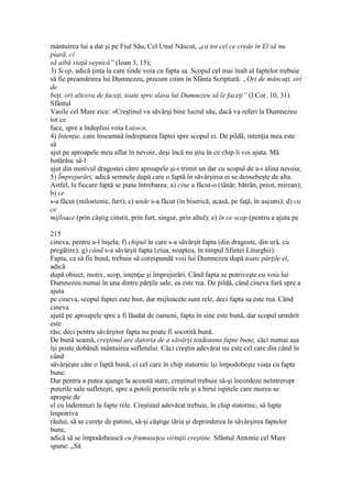 mântuirea lui a dat şi pe Fiul Său, Cel Unul Născut, „ca tot cel ce crede în El să nu
piară, ci
să aibă viaţă veşnică” (Ioan 3, 15);
3) Scop, adică ţinta la care tinde voia cu fapta sa. Scopul cel mai înalt al faptelor trebuie
să fie preamărirea lui Dumnezeu, precum citim în Sfânta Scriptură: „Ori de mâncaţi, ori
de
beţi, ori altceva de faceţi, toate spre slava lui Dumnezeu să le faceţi” (I Cor. 10, 31).
Sfântul
Vasile cel Mare zice: «Creştinul va săvârşi bine lucrul său, dacă va referi la Dumnezeu
tot ce
face, spre a îndeplini voia Lui»626.
4) Intenţie, care înseamnă îndreptarea faptei spre scopul ei. De pildă, intenţia mea este
să
ajut pe aproapele meu aflat în nevoie, deşi încă nu ştiu în ce chip îi voi ajuta. Mă
hotărăsc să-l
ajut din motivul dragostei către aproapele şi-i trimit un dar cu scopul de a-i alina nevoia;
5) Împrejurări, adică semnele după care o faptă în săvârşirea ei se deosebeşte de alta.
Astfel, la fiecare faptă se pune întrebarea: a) cine a făcut-o (tânăr, bătrân, preot, mirean);
b) ce
s-a făcut (milostenie, furt); c) unde s-a făcut (în biserică, acasă, pe faţă, în ascuns); d) cu
ce
mijloace (prin câştig cinstit, prin furt, singur, prin altul); e) în ce scop (pentru a ajuta pe
215
cineva, pentru a-l înşela; f) chipul în care s-a săvârşit fapta (din dragoste, din ură, cu
pregătire); g) când s-a săvârşit fapta (ziua, noaptea, în timpul Sfintei Liturghii).
Fapta, ca să fie bună, trebuie să corespundă voii lui Dumnezeu după toate părţile ei,
adică
după obiect, motiv, scop, intenţie şi împrejurări. Când fapta se potriveşte cu voia lui
Dumnezeu numai în una dintre părţile sale, ea este rea. De pildă, când cineva fură spre a
ajuta
pe cineva, scopul faptei este bun, dar mijloacele sunt rele, deci fapta sa este rea. Când
cineva
ajută pe aproapele spre a fi lăudat de oameni, fapta în sine este bună, dar scopul urmărit
este
rău; deci pentru săvârşitor fapta nu poate fi socotită bună.
De bună seamă, creştinul are datoria de a săvârşi totdeauna fapte bune, căci numai aşa
îşi poate dobândi mântuirea sufletului. Căci creştin adevărat nu este cel care din când în
când
săvârşeşte câte o faptă bună, ci cel care în chip statornic îşi împodobeşte viaţa cu fapte
bune.
Dar pentru a putea ajunge la această stare, creştinul trebuie să-şi încordeze neîntrerupt
puterile sale sufleteşti, spre a potoli pornirile rele şi a birui ispitele care mereu se
apropie de
el cu îndemnuri la fapte rele. Creştinul adevărat trebuie, în chip statornic, să lupte
împotriva
răului, să se cureţe de patimi, să-şi câştige tăria şi deprinderea în săvârşirea faptelor
bune,
adică să se împodobească cu frumuseţea virtuţii creştine. Sfântul Antonie cel Mare
spune: „Să
 