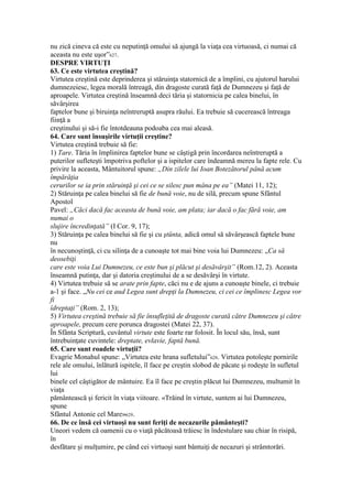 nu zică cineva că este cu neputinţă omului să ajungă la viaţa cea virtuoasă, ci numai că
aceasta nu este uşor”627.
DESPRE VIRTUŢI
63. Ce este virtutea creştină?
Virtutea creştină este deprinderea şi stăruinţa statornică de a împlini, cu ajutorul harului
dumnezeiesc, legea morală întreagă, din dragoste curată faţă de Dumnezeu şi faţă de
aproapele. Virtutea creştină înseamnă deci tăria şi statornicia pe calea binelui, în
săvârşirea
faptelor bune şi biruinţa neîntreruptă asupra răului. Ea trebuie să cucerească întreaga
fiinţă a
creştinului şi să-i fie întotdeauna podoaba cea mai aleasă.
64. Care sunt însuşirile virtuţii creştine?
Virtutea creştină trebuie să fie:
1) Tare. Tăria în împlinirea faptelor bune se câştigă prin încordarea neîntreruptă a
puterilor sufleteşti împotriva poftelor şi a ispitelor care îndeamnă mereu la fapte rele. Cu
privire la aceasta, Mântuitorul spune: „Din zilele lui Ioan Botezătorul până acum
împărăţia
cerurilor se ia prin stăruinţă şi cei ce se silesc pun mâna pe ea” (Matei 11, 12);
2) Stăruinţa pe calea binelui să fie de bună voie, nu de silă, precum spune Sfântul
Apostol
Pavel: „Căci dacă fac aceasta de bună voie, am plata; iar dacă o fac fără voie, am
numai o
slujire încredinţată” (I Cor. 9, 17);
3) Stăruinţa pe calea binelui să fie şi cu ştünta, adică omul să săvârşească faptele bune
nu
în necunoştinţă, ci cu silinţa de a cunoaşte tot mai bine voia lui Dumnezeu: „Ca să
deosebiţi
care este voia Lui Dumnezeu, ce este bun şi plăcut şi desăvârşit” (Rom.12, 2). Aceasta
înseamnă putinţa, dar şi datoria creştinului de a se desăvârşi în virtute.
4) Virtutea trebuie să se arate prin fapte, căci nu e de ajuns a cunoaşte binele, ci trebuie
a-1 şi face. „Nu cei ce aud Legea sunt drepţi la Dumnezeu, ci cei ce împlinesc Legea vor
fi
îdreptaţi” (Rom. 2, 13);
5) Virtutea creştină trebuie să fie însufleţită de dragoste curată către Dumnezeu şi către
aproapele, precum cere porunca dragostei (Matei 22, 37).
În Sfânta Scriptură, cuvântul virtute este foarte rar folosit. În locul său, însă, sunt
întrebuinţate cuvintele: dreptate, evlavie, faptă bună.
65. Care sunt roadele virtuţii?
Evagrie Monahul spune: „Virtutea este hrana sufletului”628. Virtutea potoleşte pornirile
rele ale omului, înlătură ispitele, îl face pe creştin slobod de păcate şi rodeşte în sufletul
lui
binele cel câştigător de mântuire. Ea îl face pe creştin plăcut lui Dumnezeu, multumit în
viaţa
pământească şi fericit în viaţa viitoare. «Trăind în virtute, suntem ai lui Dumnezeu,
spune
Sfântul Antonie cel Mare»629.
66. De ce însă cei virtuoşi nu sunt feriţi de necazurile pământeşti?
Uneori vedem că oamenii cu o viaţă păcătoasă trăiesc în îndestulare sau chiar în risipă,
în
desfătare şi mulţumire, pe când cei virtuoşi sunt bântuiţi de necazuri şi strâmtorări.
 