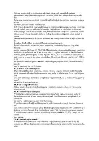 Trebuie să ştim însă că mulţumirea adevărată nu ne-o dă numai îndestularea
pământească, ci şi judecata conştiinţei. Păcătosul, chiar dacă trăieşte în situaţiile cele
mai
bune, este mustrat de conştiinţă pentru fărădelegile săvârşite, se teme mereu de pedepse
şi este
neliniştit, cu toate că alţii îl cred fericit.
Cel virtuos, dimpotrivă, chiar dacă trăieşte în strâmtorare pământească, având conştiinţa
curată, îndură toate, cu nădejdea în bunurile vieţii viitoare şi este liniştit în inima sa.
Necazurile pe care le îndură drepţii sunt pentru dovedirea virtuţii lor. Dumnezeu trimite
adesea celor virtuoşi încercări grele, ca pedeapsă pământească pentru unele greşeli şi
pentru
ca răsplata în ceruri să le fie cu atât mai mare. Iar răutăţile unora faţă de alţii Dumnezeu
le
îngăduie, fiindcă El nu împiedică libertatea voinţei omeneşti.
Însuşi Mântuitorul a suferit din partea oamenilor, rămânând şi în acest chip pildă
măreaţă
pentru Ucenicii Săi (Ioan 15, 20). Pilda Mântuitorului este menită să fie, deci, creştinilor
mângâiere în suferinţele lor. Apoi trebuie ştiut că răsplata adevărată se dă abia în viaţa
viitoare, când, precum spune Sfântul Apostol Pavel, „Cel ce seamănă cu zgârcenie, cu
zgârcenie va şi secera, iar cel ce seamănă cu dărnicie, cu dărnicie va şi secera” (II Cor.
9, 6).
Iar Sfântul Ambrozie spune: «Odihna lor (a nelegiuiţilor) este în iad, iar a ta în ceruri;
casa lor
este în mormânt, iar a ta în rai»630.
67. Virtutea este una singură?
După năzuinţă lăuntrică spre bine, virtutea este una singura. Întrucât însă trebuinţele
vieţii omeneşti şi legăturile dintre oameni sunt multe şi felurite, este firesc ca şi virtutea
cea
una, care călăuzeşte trebuinţele şi legăturile vieţii omeneşti, să ia mai multe înfăţişări şi
astfel
să vorbim de mai multe virtuţi.
68. Cum se împart virtuţile?
Sfânta noastră Biserică Ortodoxă împarte virtuţile în: virtuţi teologice (religioase) şi
virtuţi morale.
69. Ce sunt virtuţile teologice?
Virtuţile teologice sunt acelea care prind tărie în sufletul credinciosului cu ajutorul
harului dumnezeiesc şi sunt îndreptate nemijlocit către Dumnezeu, apropiindu-1 pe
credincios
de izvorul vieţii religioase, care este Dumnezeu.
Virtuţile teologice le sădeşte Dumnezeu în suflet împreună cu harul sfinţitor; de aceea
ele
sunt virtuţi suprafireşti sau insuflate. Ele îndreaptă viaţa creştinului către Dumnezeu şi-i
întăresc pornirea firească de a, împlini fapte bune. Fără ele nimeni nu se poate mântui.
Virtuţile teologice sunt: credinţa, nădejdea şi dragostea (I Cor. 13, 13). Despre ele s-a
vorbit
mai înainte.
70. Ce sunt virtuţile morale?
Virtuţile morale sunt acelea care călăuzesc viaţa creştinului faţă de sine şi faţă de
semenii săi. Ele au drept scop moralizarea credinciosului şi a raporturilor cu semenii lui,
adică
 