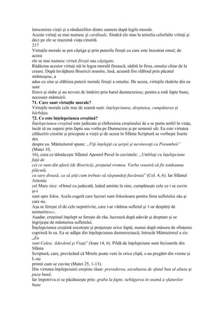 întocmirea vieţii şi a rânduielilor dintre oameni după legile morale.
Aceste virtuţi se mai numesc şi cardinale, fiindcă ele stau la temelia celorlalte virtuţi şi
deci pe ele se reazemă viaţa cinstită.
217
Virtuţile morale se pot câştiga şi prin puterile fireşti cu care este înzestrat omul; de
aceea
ele se mai numesc virtuti fireşti sau câştigate.
Rădăcina acestor virtuţi stă în legea morală firească, sădită în firea, omului chiar de la
creare. După învăţătura Bisericii noastre, însă, această fire slăbind prin păcatul
strămoşesc, a
adus cu sine şi slăbirea puterii morale fireşti a omului. De aceea, virtuţile răsărite din ea
sunt
firave şi slabe şi au nevoie de întărire prin harul dumnezeiesc; pentru a rodi fapte bune,
necesare mântuirii.
71. Care sunt virtuţile morale?
Virtuţile morale cele mai de seamă sunt: înţelepciunea, dreptatea, cumpătarea şi
bărbăţia.
72. Ce este înţelepciunea creştină?
Înţelepciunea creştină este judecata şi chibzuirea creştinului de a se purta astfel în viaţa,
încât să nu supere prin fapta sau vorba pe Dumnezeu şi pe semenii săi. Ea este virtutea
călăuzirii cinstite şi pricepute a vieţii şi de aceea în Sfânta Scriptură se vorbeşte foarte
des
despre ea. Mântuitorul spune: „Fiţi înţelepţi ca şerpii şi nevinovaţi ca Porumbeii”
(Matei 10,
16), ceea ce tălmăceşte Sfântul Apostol Pavel în cuvintele: „Umblaţi cu înţelepciune
faţă de
cei ce sunt din afară (de Biserică), preţuind vremea. Vorba voastră să fie totdeauna
plăcută,
cu sare dreasă, ca să ştiţi cum trebuie să răspundeţi fiecăruia” (Col. 4, 6). Iar Sfântul
Antonie
cel Mare zice: «Omul cu judecată, luând aminte la sine, cumpăneşte cele ce i se cuvin
şi-i
sunt spre folos. Acela cugetă care lucruri sunt folositoare pentru firea sufletului său şi
care nu.
Aşa se fereşte el de cele nepotrivite, care i-ar vătăma sufletul şi 1-ar despărţi de
nemurire»631.
Aşadar, creştinul înţelept se fereşte de rău, lucrează după adevăr şi dreptate şi se
îngrijeşte de mântuirea sufletului.
Înţelepciunea creştină socoteşte şi preţuieşte orice faptă, numai după măsura de sfinţenie
cuprinsă în ea. Ea se adăpa din înţelepciunea dumnezeiască, întrucât Mântuitorul a zis:
„Eu
sunt Calea; Adevărul şi Viaţa” (Ioan 14, 6). Pildă de înţelepciune sunt fecioarele din
Sfânta
Scriptură, care, prevăzând că Mirele poate veni în orice clipă, s-au pregătit din vreme şi
L-au
primit cum se cuvine (Matei 25, 1-13).
Din virtutea înţelepciunii creştine răsar: prevederea, ascultarea de sfatul bun al altuia şi
paza bună.
Iar împotriva ei se păcătuieşte prin: graba la fapte, nebăgarea în seamă a sfaturilor
bune
 