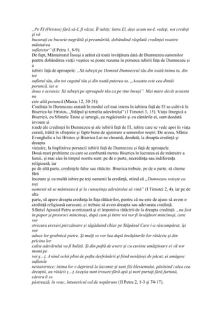 „Pe El (Hristos) fără să-L fi văzut, Îl iubiţi; întru El, deşi acum nu-L vedeţi, voi credeţi
şi vă
bucuraţi cu bucurie negrăită şi preamărită, dobândind răsplată credinţei voastre
mântuirea
sufletetor” (I Petru 1, 8-9).
De fapt, Mântuitorul Însuşi a arătat că toată învăţătura dată de Dumnezeu oamenilor
pentru dobândirea vieţii veşnice se poate rezuma în porunca iubirii faţa de Dumnezeu şi
a
iubirii faţă de aproapele: „Să iubeşti pe Domnul Dumnezeul tău din toată inima ta, din
tot
sufletul tău, din tot cugetul tău şi din toată puterea ta. „Aceasta este cea dintâi
poruncă, iar a
doua e aceasta: Să iubeşti pe aproapele tău ca pe tine însuşi”. Mai mare decât aceasta
nu
este altă poruncă (Marcu 12, 30-31).
Credinţa în Dumnezeu aratată în modul cel mai intens în iubirea faţă de El se cultivă în
Biserica lui Hristos, „Stâlpul şi temelia adevărului” (I Timotei 3, 15). Viaţa liturgică a
Bisericii, cu Sfintele Taine şi ierurgii, cu rugăciunile şi cu cântările ei, sunt deodată
izvoare şi
roade ale credinţei în Dumnezeu şi ale iubirii faţă de El, iubire care se vede apoi în viaţa
curată, trăită în sfinţenie şi fapte bune de ajutorare a semenilor noştri. De aceea, Sfânta
Evanghelie a lui Hristos şi Biserica Lui ne cheamă, deodată, la dreapta credinţă şi
dreapta
vieţuire, la împlinirea poruncii iubirii faţă de Dumnezeu şi faţă de aproapele.
Două mari probleme cu care se confruntă mereu Biserica în lucrarea ei de mântuire a
lumii, şi mai ales în timpul nostru sunt: pe de o parte, necredinţa sau indiferenţa
religioasă, iar
pe de altă parte, credinţele false sau rătăcite. Biserica trebuie, pe de o parte, să cheme
fără
încetare şi cu multă iubire pe toţi oamenii la credinţă, stiind că „Dumnezeu voieşte ca
toţi
oamenii să se mântuiască şi la cunoştinţa adevărului să vină” (I Timotei 2, 4), iar pe de
alta
parte, să apere dreapta credinţa în faţa rătăcirilor, pentru că nu este de ajuns să avem o
credinţă religioasă oarecare, ci trebuie să avem dreapta sau adevarata credinţă.
Sfântul Apostol Petru avertizează şi el împotriva rătăcirii de la dreapta credinţă: „nu fost
în popor şi prooroci mincinoşi, după cum şi între voi vor fi învăţători mincinoşi, care
vor
strecura eresuri pierzătoare şi tăgăduind chiar pe Stăpânul Care i-a răscumpărat, îşi
vor
aduce lor grabnică pieire. Şi mulţi se vor lua după învăţăturile lor rătăcite şi din
pricina lor
calea adevărului va fi hulită. Şi din poftă de avere şi cu cuvinte amăgitoare ei vă vor
momi pe
voi ş…ţ. Având ochii plini de pofta desfrânării şi fiind nesăţioşi de păcat, ei amăgesc
sufletele
nestatornice; inima lor e deprinsă la lacomie şi sunt fiii blestemului, părăsind calea cea
dreaptă, au rătăcit ş…ţ Aceştia sunt izvoare fără apă şi nori purtaţi fără furtună,
cărora li se
păstrează, în veac, întunericul cel de nepătruns (II Petru 2, 1-3 şi 74-17).
 