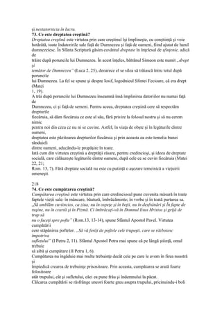 şi nestatornicia în lucru.
73. Ce este dreptatea creştină?
Dreptatea creştină este virtutea prin care creştinul îşi împlineşte, cu conştiinţă şi voie
hotărâtă, toate îndatoririle sale faţă de Dumnezeu şi faţă de oameni, fiind ajutat de harul
dumnezeiesc. În Sfânta Scriptură găsim cuvântul dreptate în înţelesul de sfinţenie, adică
de
trăire după poruncile lui Dumnezeu. În acest înţeles, bătrânul Simeon este numit „drept
şi
temător de Dumnezeu” (Luca 2, 25), deoarece el se silea să trăiască întru totul după
poruncile
lui Dumnezeu. La fel se spune şi despre Iosif, logodnicul Sfintei Fecioare, că era drept
(Matei
1, 19).
A trăi după poruncile lui Dumnezeu înseamnă însă împlinirea datoriilor nu numai faţă
de
Dumnezeu, ci şi faţă de semeni. Pentru aceea, dreptatea creştină cere să respectăm
drepturile
fiecăruia, să dăm fiecăruia ce este al său, fără privire la folosul nostru şi să nu cerem
nimic
pentru noi din ceea ce nu ni se cuvine. Astfel, în viaţa de obşte şi în legăturile dintre
oameni,
dreptatea este păzitoarea drepturilor fiecăruia şi prin aceasta ea este temelia bunei
rânduieli
dintre oameni, aducându-le propăşire în toate.
Iată cum din virtutea creştină a dreptăţii răsare, pentru credincioşi, şi ideea de dreptate
socială, care călăuzeşte legăturile dintre oameni, după cele ce se cuvin fiecăruia (Matei
22, 21;
Rom. 13, 7). Fără dreptate socială nu este cu putinţă o aşezare temeinică a vieţuirii
omeneşti.
218
74. Ce este cumpătarea creştină?
Cumpătarea creştină este virtutea prin care credinciosul pune cuvenita măsură în toate
faptele vieţii sale: în mâncare, băutură, îmbrăcăminte; în vorbe şi în toată purtarea sa.
„Să umblăm cuviincios, ca ziua; nu în ospeţe şi în beţii, nu în desfrânări şi În fapte de
ruşine, nu în ceartă şi în Pizmă. Ci îmbrăcaţi-vă în Domnul Iisus Hristos şi grijă de
trup să
nu o faceţi spre pofte” (Rom.13, 13-14), spune Sfântul Apostol Pavel. Virtutea
cumpătării
cere stăpânirea poftelor. „Să vă feriţi de poftele cele trupeşti, care se războiesc
împotriva
sufletului” (I Petru 2, 11). Sfântul Apostol Petru mai spune că pe lângă ştiinţă, omul
trebuie
să aibă şi cumpătare (II Petru 1, 6).
Cumpătarea nu îngăduie mai multe trebuinţe decât cele pe care le avem în firea noastră
şi
împiedică crearea de trebuinţe prisositoare. Prin aceasta, cumpătarea se arată foarte
folositoare
atât trupului, cât şi sufletului, căci ea pune frâu şi îndemnului la păcat.
Călcarea cumpătării se răsfrânge uneori foarte greu asupra trupului, pricinuindu-i boli
 