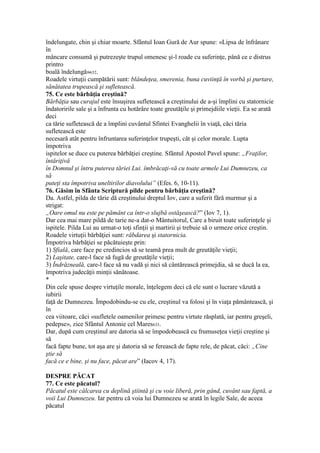 îndelungate, chin şi chiar moarte. Sfântul Ioan Gură de Aur spune: «Lipsa de înfrânare
în
mâncare consumă şi putrezeşte trupul omenesc şi-l roade cu suferinţe, până ce e distrus
printro
boală îndelungă»632.
Roadele virtuţii cumpătării sunt: blândeţea, smerenia, buna cuviinţă în vorbă şi purtare,
sănătatea trupească şi sufletească.
75. Ce este bărbăţia creştină?
Bărbăţia sau curajul este însuşirea sufletească a creştinului de a-şi împlini cu statornicie
îndatoririle sale şi a înfrunta cu hotărâre toate greutăţile şi primejdiile vieţii. Ea se arată
deci
ca tărie sufletească de a împlini cuvântul Sfintei Evanghelii în viaţă, căci tăria
sufletească este
necesară atât pentru înfruntarea suferinţelor trupeşti, cât şi celor morale. Lupta
împotriva
ispitelor se duce cu puterea bărbăţiei creştine. Sfântul Apostol Pavel spune: „Fraţilor,
întăriţivă
în Domnul şi întru puterea tăriei Lui. îmbrăcaţi-vă cu toate armele Lui Dumnezeu, ca
să
puteţi sta împotriva uneltirilor diavolului” (Efes. 6, 10-11).
76. Găsim în Sfânta Scriptură pilde pentru bărbăţia creştină?
Da. Astfel, pilda de tărie dă creştinului dreptul Iov, care a suferit fără murmur şi a
strigat:
„Oare omul nu este pe pământ ca într-o slujbă ostăşească?” (Iov 7, 1).
Dar cea mai mare pildă de tarie ne-a dat-o Mântuitorul, Care a biruit toate suferinţele şi
ispitele. Pilda Lui au urmat-o toţi sfinţii şi martirii şi trebuie să o urmeze orice creştin.
Roadele virtuţii bărbăţiei sunt: răbdarea şi statornicia.
Împotriva bărbăţiei se păcătuieşte prin:
1) Sfială, care face pe credincios să se teamă prea mult de greutăţile vieţii;
2) Laşitate, care-l face să fugă de greutăţile vieţii;
3) Îndrăzneală, care-l face să nu vadă şi nici să cântărească primejdia, să se ducă la ea,
împotriva judecăţii minţii sănătoase.
*
Din cele spuse despre virtuţile morale, înţelegem deci că ele sunt o lucrare văzută a
iubirii
faţă de Dumnezeu. Împodobindu-se cu ele, creştinul va folosi şi în viaţa pământească, şi
în
cea viitoare, căci «sufletele oamenilor primesc pentru virtute răsplată, iar pentru greşeli,
pedepse», zice Sfântul Antonie cel Mares633.
Dar, după cum creştinul are datoria să se împodobească cu frumuseţea vieţii creştine şi
să
facă fapte bune, tot aşa are şi datoria să se ferească de fapte rele, de păcat, căci: „Cine
ştie să
facă ce e bine, şi nu face, păcat are” (Iacov 4, 17).
DESPRE PĂCAT
77. Ce este păcatul?
Păcatul este călcarea cu deplină ştiintă şi cu voie liberă, prin gând, cuvânt sau faptă, a
voii Lui Dumnezeu. Iar pentru că voia lui Dumnezeu se arată în legile Sale, de aceea
păcatul
 