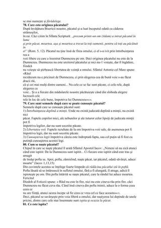 se mai numeşte şi fărădelege.
78. Care este originea păcatului?
După învăţătura Bisericii noastre, păcatul şi-a luat începutul odată cu căderea
strămoşilor,
în rai. Căci citim în Sfânta Scriptură: „precum printr-un om (Adam) a intrat păcatul în
lume
şi prin păcat, moartea, aşa şi moartea a trecut la toţi oamenii, pentru că toţi au păcătuit
în
el” (Rom. 5, 12). Păcatul nu ţine însă de firea omului, ci el s-a ivit prin întrebuinţarea
rea a
voii libere cu care a înzestrat Dumnezeu pe om. Deci originea păcatului nu este de la
Dumnezeu. Dumnezeu nu este urzitorul păcatului şi nici nu-1 voieşte, dar îl îngăduie,
fiindcă
nu voieşte să ştirbească libertatea de voinţă a omului. Sfântul Antonie cel Mare spune:
«Răul
nicidecum nu e pricinuit de Dumnezeu, ci prin alegerea cea de bună voie s-au făcut
dracii răi,
că şi cei mai mulţi dintre oameni... Nu cele ce se fac sunt păcate, ci cele rele, după
alegerea cu
voie... Şi a a fiecare din mădularele noastre păcătuieşte când din sloboda alegere
lucrează cele
rele în loc de cele bune, împotriva lui Dumnezeu»634.
79. Care sunt semnele după care se poate cunoaşte păcatul?
Semnele după care se cunoaşte păcatul sunt:
1) Întrebuinţarea deplină a minţii. Unde nu există judecată deplină a minţii, nu există
nici
păcat. Faptele copiilor mici, ale nebunilor şi ale tuturor celor lipsiţi de judecata minţii
pot fi
împotriva legilor, dar nu sunt socotite păcate.
2) Libertatea voii. Faptele rezultate de la om împotriva voii sale, de asemenea pot fi
împotriva legii, dar nu sunt socotite păcate.
3) Cunoaşterea legii împotriva căreia este îndreptată fapta, sau cel puţin să fi fost cu
putinţă cunoaşterea acestei legi.
80. Cum se naşte păcatul?
Chipul în care se naşte păcatul îl arată Sfântul Apostol Iacov: „Nimeni să nu zică atunci
când este ispitit: De la Dumnezeu sunt ispitit... Ci fiecare este ispitit când este tras şi
amagit
de însăşi pofta sa. Apoi, pofta, zămislind, naşte păcat, iar păcatul, odată săvârşit, aduce
moarte” (Iacov 1,13,15)
Din cuvintele acestea se înţelege foarte limpede că rădăcina păcatlui stă în poftă.
Pofta lăsată să se întărească în sufletul omului, fără a fi alungată, îl atrage, adică îl
ispioteşte pe om. Din pofta întărită se naşte păcatul, care la rândul lui aduce moartea.
Fericitul
Diodoh al Foticeii spune: « Răul nu este în fire, nici nu este cineva rău prin fire. căci
Dumnezeu nu făcut ceva rău. Când însă cineva din pofta inimii, aduce la o forma ceea
ceea ce
nu are fiinţă, atunci aceea începe să fie ceea ce vrea cel ce face aceasta»635.
Deci, păcatul se savârşeşte prin voia liberă a omului, dar naştyerea lui depinde de unele
pricini, dintre care cele mai însemnate sunt ispita şi ocazia la păcat.
81. Ce este ispita?
 