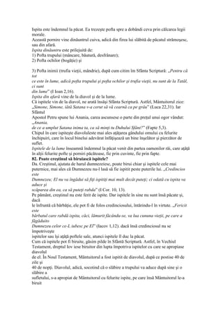 Ispita este îndemnul la păcat. Ea trezeşte pofta spre a dobândi ceva prin călcarea legii
morale.
Această pornire vine dinăuntrul cuiva, adică din firea lui slăbită de păcatul strămoşesc,
sau din afară.
Ispita dinăuntru este prilejuită de:
1) Pofta trupului (mâncare, băutură, desfrânare);
2) Pofta ochilor (bogăţie) şi
3) Pofta inimii (trufia vieţii, mândrie), după cum citim îm Sfânta Scriptură: „Pentru că
tot
ce este în lume, adică pofta trupului şi pofta ochilor şi trufia vieţii, nu sunt de la Tatăl,
ci sunt
din lume” (I Ioan 2,16).
Ispita din afară vine de la diavol şi de la lume.
Că ispitele vin de la diavol, ne arată însăşi Sfânta Scriptură. Astfel, Mântuitorul zice:
„Simone, Simone, iătă Satana v-a cerut să vă cearnă ca pe grâu” (Luca 22,31). Iar
Sfântul
Apostol Petru spune lui Anania, carea ascunsese o parte din preţul unui ogor vândut:
„Anania,
de ce a umplut Satana inima ta, ca să minţi tu Duhului Sfânt?” (Fapte 5,3).
Chipul în care ispiteşte diavoluleste mai ales aţâţarea gândului omului cu felurite
închipuiri, care în locul binelui adevărat înfăţişează un bine înşelător şi pierzător de
suflet.
Ispitele de la lume înseamnă îndemnul la păcat venit din partea oamenilor răi, care aţâţă
în alţii felurite pofte şi porniri păcătoase, fie prin cuvinte, fie prin fapte.
82. Poate creştinul să biruiască ispitele?
Da. Creştinul, ajutata de harul dumnezeiesc, poate birui chiar şi ispitele cele mai
puternice, mai ales că Dumnezeu nu-l lasă să fie ispitit peste puterile lui. „Credincios
este
Dumnezeu; El nu va îngădui să fiţi ispitiţi mai mult decât puteţi; ci odată cu ispita va
aduce şi
scăparea din ea, ca să puteţi rabda” (I Cor. 10, 13).
Pe pământ, creştinul nu este ferit de ispite. Dar ispitele în sine nu sunt însă păcate şi,
dacă
le înfruntă că bărbăţie, ele pot fi de folos credinciosului, întărindu-l în virtute. „Fericit
este
bărbatul care rabdă ispita, căci, lămurit făcându-se, va lua cununa vieţii, pe care a
făgăduito
Dumnezeu celor ce-L iubesc pe El” (Iacov 1,12). dacă însă credinciosul nu se
împotriveşte
ispitelor sau îşi aţâţă poftele sale, atunci ispitele îl duc la păcat.
Cum că ispitele pot fi biruite, găsim pilde în Sfântă Scriptură. Astfel, în Vechiul
Testament, dreptul Iov iese biruitor din lupta împotriva ispitelor cu care se apropiase
diavolul
de el. În Noul Testament, Mântuitorul a fost ispitit de diavolul, după ce postise 40 de
zile şi
40 de nopţi. Diavolul, adică, socotind că o slăbire a trupului va aduce după sine şi o
slăbire a
sufletului, s-a apropiat de Mântuitorul cu felurite ispite, pe care însă Mântuitorul le-a
biruit
 