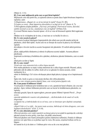 (Matei 4, 1-11).
83. Care sunt mijloacele prin care se pot birui ispitele?
Mijloacele cele mai potrivite, cu ajutorul cărora se poate duce lupta biruitoare împotriva
ispitelor, sunt:
1) Rugăciunea. „Rugaţi-vă, ca să nu intraţi în ispită” (Luca 22, 40);
2) Lupta cu curaj. „Staţi împotriva diavolului şi va fugi de la voi” (Iacov 4, 7);
3) Privegherea asupra poftelor. „Fiţi treji, privegheaţi. Potrivnicul vostru, diavolul,
umblă răcnind ca un leu, căutând pe cine să înghită” (I Petru 5,8).
Cuviosul Părinte marcu Ascetul spune: «Cel ce vrea să biruiască ispitele fără rugăciune
şi
răbdare nu le vă depărta de la sine, ci mai tare se va încâlci în ele»636.
84. Ce este ocazia la păcat?
Prin ocazie la păcat înţelegem împrejurările din afară care pot dă omului prilej de
păcătuire, chiar fără ispită. Acela care nu se fereşte de ocazia la păcat şi nu înfruntă
ispitele
dovedeşte o învoire tacită cu aceste începuturi ale păcatului. El suferă adică pornirea
spre
păcat, aţâţă poftele dinăuntru şi stăruie în plăcerea acestei aţâţări. Aceasta plăcere
păcătoasă,
împreună cu dorinţa şi hotărârea de a păcătui, alcătuiesc păcatul dinăuntru, care se arată
în
afară prin cuvânt şi faptă.
85. Ce este viciul?
Viciul este voia statornică de a călca legea morală.
Prin multa păcătuire se naşte voinţa statornică de a călca legea morală. Păcatul, adică,
pătrunde atât de adânc în suflet, încât cel ce se găseşte în starea aceasta, simte
mulţumire în a
stărui în fărădelegi. Cel vicios săvârşeşte păcat după păcat şi ajunge să se împietrească
în
fapte rele, încât cu greu se mai poate desface din robia păcatului.
Ceea ce este virtutea pentru faptele bune, este viciul pentru faptele rele.
86. Cum poate fi înlăturat viciul?
Viciul poate fi înlăturat prin hotărârea tare a voii, ajutată de harul sfinţitor, de a nu mai
păcătui. Apoi, trebuie înlăturate pricinile care au lucrat la înrădăcinarea păcatului, ca:
ispitele,
educaţia greşită, lipsa de supraveghere, precum spune Sfântul Apostol Pavel: „Drept
aceea
omorâţi mădularele voastre cele pământeşti..., dezbrăcându-vă de omul cel vechi,
dinpreună
cu faptele lui, şi îmbrăcându-vă cu cel nou, care se înnoieşte spre deplină cunoştinţă,
după
chipul Celui ce L-a zidit... Iar peste toate acestea, îmbrăcaţi-vă întru dragoste, care este
legătura desăvârşirii” (Col. 3, 5-14).
87. Ce este obiceiul păcătos?
Obiceiul păcătos este rodul repetării aceluiaşi păcat şi se arată în uşurinţa de a săvârşi
păcatul acesta la orice prilej, cum face, de pildă, mincinosul.
Obiceiul păcătos este foarte primejdios pentru mântuirea sufletului, fiindcă el slăbeşte
puterea voii spre bine şi se preface uşor în viciu. De aceea, creştinul trebuie să fie cu
băgare
de seamă la el şi să căute a-1 înlătura prin voia sa de a nu mai păcătui.
 