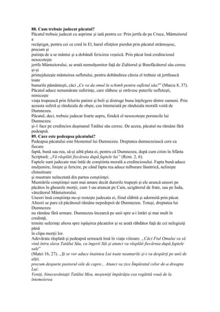 88. Cum trebuie judecat păcatul?
Păcatul trebuie judecat cu asprime şi iată pentru ce: Prin jertfa de pe Cruce, Mântuitorul
a
recâştigat, pentru cei ce cred în El, harul sfinţitor pierdut prin păcatul strămoşesc,
precum şi
putinţa de a se mântui şi a dobândi fericirea veşnică. Prin păcat însă credinciosul
nesocoteşte
jertfa Mântuitorului, se arată nemulţumitor faţă de Ziditorul şi Binefăcătorul său ceresc
şi-şi
primejduieşte mântuirea sufletului, pentru dobândirea căreia el trebuie să jertfească
toate
bunurile pământeşti, căci „Ce va da omul în schimb pentru sufletul său?” (Marcu 8, 37).
Păcatul aduce nenumărate suferinţe, care slăbesc şi otrăvesc puterile sufleteşti,
nimiceşte
viaţa trupească prin felurite patimi şi boli şi distruge buna înţelegere dintre oameni. Prin
aceasta suferă şi rânduiala de obşte, cea întemeiată pe rânduiala morală voită de
Dumnezeu.
Păcatul, deci, trebuie judecat foarte aspru, fiindcă el nesocoteşte poruncile lui
Dumnezeu
şi-1 face pe credincios duşmanul Tatălui său ceresc. De aceea, păcatul nu rămâne fără
pedeapsă.
89. Care este pedeapsa păcatului?
Pedeapsa păcatului este blestemul lui Dumnezeu. Dreptatea dumnezeiască cere ca
fiecare
faptă, bună sau rea, să-şi aibă plata ei, pentru că Dumnezeu, după cum citim în Sfânta
Scriptură: „Vă răsplăti fiecăruia după faptele lui” (Rom. 2, 6).
Faptele sunt judecate mai întâi de conştiinta morală a credinciosului. Fapta bună aduce
mulţumire, linişte şi fericire, pe când fapta rea aduce tulburare lăuntrică, nelinişte
chinuitoare
şi mustrare neîncetată din partea conştiinţei.
Mustrările conştiinţei sunt mai amare decât durerile trupeşti şi ele aruncă uneori pe
păcătos în ghearele morţii, cum 1-au aruncat pe Cain, ucigătorul de frate, sau pe Iuda,
vânzătorul Mântuitorului.
Uneori însă conştiinţa nu-şi rosteşte judecata ei, fiind slăbită şi adormită prin păcat.
Alteori se pare că păcătosul rămâne nepedepsit de Dumnezeu. Totuşi, dreptatea lui
Dumnezeu
nu rămâne fără urmare. Dumnezeu încearcă pe unii spre a-i întări şi mai mult în
credinţă,
trimite suferinţe altora spre ispăşirea păcatelor şi se arată răbdător faţă de cei nelegiuiţi
până
în clipa morţii lor.
Adevărata răsplată şi pedeapsă urmează însă în viaţa viitoare. „Căci Fiul Omului va să
vină întru slava Tatălui Său, cu îngerii Săi şi atunci va răsplăti fiecăruia după faptele
sale”
(Matei 16, 27). „Şi se vor aduce înaintea Lui toate neamurile şi-i va despărţi pe unii de
alţii,
precum desparte pastorul oile de capre... Atunci va zice Împăratul celor de-a dreapta
Lui:
Veniţi, binecuvântaţii Tatălui Meu, moşteniţi împărăţia cea regătită vouă de la
întemeierea
 