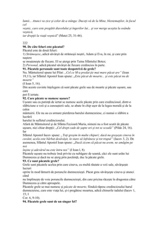 lumii... Atunci va zice şi celor de-a stânga: Duceţi-vă de la Mine, blestemaţilor, în focul
cel
veşnic, care este pregătit diavolului şi îngerilor lui... şi vor merge aceştia la osânda
veşnică,
iar drepţii la viaţă veşnică” (Matei 25, 31-46).
222
90. De câte feluri este păcatul?
Păcatul este de două feluri:
1) Strămoşesc, adică săvârşit de strămoşii noştri, Adam şi Eva, în rai, şi care prin
naştere
se moşteneşte de fiecare. El se şterge prin Taina Sfântului Botez;
2) Personal, adică păcatul săvârşit de fiecare credincios în parte.
91. Păcatele personale sunt toate deopotrivă de grele?
Nu. Mântuitorul spune lui Pilat: „Cel ce M-a predat ţie mai mare păcat are” (Ioan
19,11), iar Sfântul Apostol Ioan spune: „Este păcat de moarte... şi este păcat nu de
moarte”
(I Ioan 5, 16).
Din aceste cuvinte înţelegem că sunt păcate grele sau de moarte şi păcate uşoare, sau
care
pot fi iertate.
92. Care păcate se numesc uşoare?
Uşoare sau cu putinţă de iertat se numesc acele păcate prin care credinciosul, dintr-o
slăbiciune a voii şi a cunoaşterii sale, se abate în chip uşor de la legea morală şi de la
calea
mântuirii. Ele nu au ca urmare pierderea harului dumnezeiesc, ci numai o slăbire a
lucrării
harului în sufletul credinciosului.
Afară de Mântuitorul şi de Sfânta Fecioară Maria, nimeni nu a fost scutit de păcate
uşoare, nici chiar drepţii: „Cel drept cade de şapte ori şi tot se scoală” (Pilde 24, 16).
Iar
Sfântul Apostol Iacov spune: „Toţi greşim în multe chipuri; dacă nu greşeşte cineva în
cuvânt, acela este bărbat desăvâşit, în stare să înfrâneze şi tot trupul” (Iacov 3, 2). De
asemenea, Sfântul Apostol Ioan spune: „Dacă zicem că păcat nu avem, ne amăgim pe
noi
înşine şi adevărul nu este întru noi” (I Ioan l, 8).
Păcatele uşoare nu trebuie însă privite cu nebăgare de seamă, căci ele sunt urâte lui
Dumnezeu şi dacă nu se şterg prin pocăinţă, duc la păcate grele.
93. Ce sunt păcatele grele?
Grele sunt păcatele acelea prin care cineva, cu multă răutate a voii sale, săvârşeşte
lucruri
oprite în mod lămurit de poruncile dumnezeieşti. Păcat greu săvârşeşte cineva şi atunci
când
nu împlineşte de voie poruncile dumnezeieşti, din care pricina răceşte în dragostea către
Dumnezeu şi către aproapele.
Păcatele grele se mai numesc şi păcate de moarte, fiindcă răpesc credinciosului harul
dumnezeiesc, care este viaţa lui, şi-i pregătesc moartea, adică chinurile iadului (Iacov 1,
15; I
Cor. 6, 9-10).
94. Păcatele grele sunt de un singur fel?
 