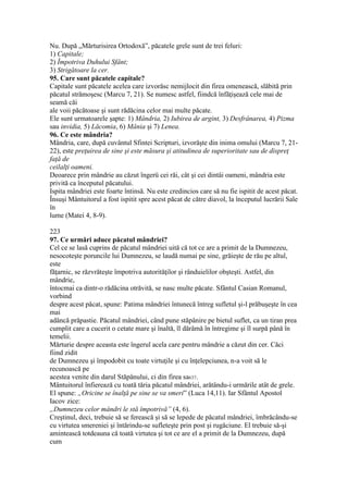 Nu. După „Mărturisirea Ortodoxă”, păcatele grele sunt de trei feluri:
1) Capitale;
2) Împotriva Duhului Sfânt;
3) Strigătoare la cer.
95. Care sunt păcatele capitale?
Capitale sunt păcatele acelea care izvorăsc nemijlocit din firea omenească, slăbită prin
păcatul strămoşesc (Marcu 7, 21). Se numesc astfel, fiindcă înfăţişează cele mai de
seamă căi
ale voii păcătoase şi sunt rădăcina celor mai multe păcate.
Ele sunt urmatoarele şapte: 1) Mândria, 2) Iubirea de argint, 3) Desfrânarea, 4) Pizma
sau invidia, 5) Lăcomia, 6) Mânia şi 7) Lenea.
96. Ce este mândria?
Mândria, care, după cuvântul Sfintei Scripturi, izvorăşte din inima omului (Marcu 7, 21-
22), este preţuirea de sine şi este măsura şi atitudinea de superioritate sau de dispreţ
faţă de
ceilalţi oameni.
Deoarece prin mândrie au căzut îngerü cei răi, cât şi cei dintâi oameni, mândria este
privită ca începutul păcatului.
Ispita mândriei este foarte întinsă. Nu este credincios care să nu fie ispitit de acest păcat.
Însuşi Mântuitorul a fost ispitit spre acest păcat de către diavol, la începutul lucrării Sale
în
lume (Matei 4, 8-9).
223
97. Ce urmări aduce păcatul mândriei?
Cel ce se lasă cuprins de păcatul mândriei uită că tot ce are a primit de la Dumnezeu,
nesocoteşte poruncile lui Dumnezeu, se laudă numai pe sine, grăieşte de rău pe altul,
este
făţarnic, se răzvrăteşte împotriva autorităţilor şi rânduielilor obşteşti. Astfel, din
mândrie,
întocmai ca dintr-o rădăcina otrăvită, se nasc multe păcate. Sfântul Casian Romanul,
vorbind
despre acest păcat, spune: Patima mândriei întunecă întreg sufletul şi-l prăbuşeşte în cea
mai
adâncă prăpastie. Păcatul mândriei, când pune stăpânire pe bietul suflet, ca un tiran prea
cumplit care a cucerit o cetate mare şi înaltă, îl dărâmă în întregime şi îl surpă până în
temelii.
Mărturie despre aceasta este îngerul acela care pentru mândrie a căzut din cer. Căci
fiind zidit
de Dumnezeu şi împodobit cu toate virtuţile şi cu înţelepciunea, n-a voit să le
recunoască pe
acestea venite din darul Stăpânului, ci din firea sa637.
Mântuitorul înfierează cu toată tăria păcatul mândriei, arătându-i urmările atât de grele.
El spune: „Oricine se înalţă pe sine se va smeri” (Luca 14,11). Iar Sfântul Apostol
Iacov zice:
„Dumnezeu celor mândri le stă împotrivă” (4, 6).
Creştinul, deci, trebuie să se ferească şi să se lepede de păcatul mândriei, îmbrăcându-se
cu virtutea smereniei şi întărindu-se sufleteşte prin post şi rugăciune. El trebuie să-şi
amintească totdeauna că toată virtutea şi tot ce are el a primit de la Dumnezeu, după
cum
 