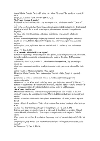 spune Sfântul Apostol Pavel: „Ce ai, pe care să nu-l fi primit? Iar dacă l-ai primit, de
ce te
făleşti, ca şi cum nu l-ai fi primit?” (I Cor. 4, 7).
98. Ce este iubirea de argint?
Iubirea de argint, care izvorăşte, ca şi alte cugete rele, „din inima. omului” (Marcu 7,
21),
este pofta neînfrânată după bunurile pământeşti, considerând câştigarea lor drept scopul
principal al vieţii. Ea se arată, pe de o parte, din dorinţa de a aduna avere prin orice
mijloace,
iar pe de alta, prin strădania de a păstra cu îndărătnicie cele adunate, adică prin
zgârcenie.
Păcatul acesta se împotriveşte dreptăţii şi îndurării, aducând mari pagube semenilor
noştri. De aceea, Sfântul Apostol Pavel spune că: „Iubirea de argint este rădăcina
tuturor
relelor şi cei ce au poftit-o cu înfocare au rătăcit de la credinţa şi s-au străpuns cu
multe
dureri” (I Tim. 6, 10).
99. Ce urmări aduce iubirea de argint?
Iubirea de argint naşte pofte nesăţioase, aţâtă patimi, duce la înşelăciune, furt, minciună,
jurământ strâmb, nedreptate, apăsarea semenilor săraci şi depărtare de Dumnezeu.
„Unde este
comoara ta, acolo va fi şi inima ta”, spune Mântuitorul (Matei 6, 21). Ea sfârşeşte
uneori cu
sinuciderea sau moartea celui ce şi-a lipit inima de avuţie, precum arată cazul lui Iuda,
cel
care a vândut pe Mântuitorul pentru 30 de arginţi.
De aceea, Sfântul Apostol Pavel îndeamnă pe Timotei: „Celor bogaţi în veacul de
acum,
porunceşte-le să nu se semeţească, nici să-şi pună nădejdea în bogăţia cea
nestatornică, ci în
Dumnezeul cel viu, Care ne dă cu belşug toate, spre îndulcirea noastră” (I Tim. 6, 17).
Iubirea de argint fiind o piedică în calea mântuirii, creştinul trebuie să lupte împotriva ei
cu virtutea cumpătării, dreptăţii şi îndurării, cerând ajutorul lui Dumnezeu.
100. Ce este desfrânarea?
Desfrânarea este lăsarea cu totul în voia poftelor trupului, care se aţâţă în noi prin
simţurile noastre. Ea izvorăşte din inima (Marcu 7, 21) şi se săvârşeşte în însuşi trupul
nostru,
ducând la rătăcirea rânduielilor firii aşezate de Dumnezeu. De aceea, Sfântul Apostol
Pavel
spune: „Fugiţi de desfrânare! Orice păcat pe care îl va săvârşi omul este afară de trup.
Cine
se dedă însă desfrânării păcătuieşte în însuşi trupul său” (I Cor. 6, 18).
Pricina pentru care creştinul trebuie să se păzească de desfrânare, o arată tot Sfântul
Apostol Pavel, prin cuvintele: „Sau nu ştiţi că trupul vostru este templu al Duhului
Sfânt,
Care este în voi, pe Care-L aveţi de la Dumnezeu şi că voi nu sunteţi ai voştri? Căci aţi
fost
cumpăraţi cu preţ! Slăviţi, dar, pe Dumnezeu în trupul vostru şi în duhul vostru, care
sunt ale
lui Dumnezeu” (I Cor. 6, 19-20).
 