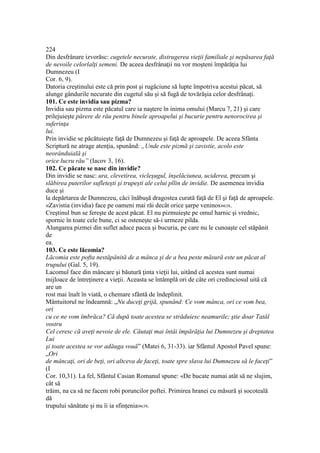 224
Din desfrânare izvorăsc: cugetele necurate, distrugerea vieţii familiale şi nepăsarea faţă
de nevoile celorlalţi semeni. De aceea desfrânaţii nu vor moşteni împărăţia lui
Dumnezeu (I
Cor. 6, 9).
Datoria creştinului este că prin post şi rugăciune să lupte împotriva acestui păcat, să
alunge gândurile necurate din cugetul său şi să fugă de tovărăşia celor desfrânaţi.
101. Ce este invidia sau pizma?
Invidia sau pizma este păcatul care ia naştere în inima omului (Marcu 7, 21) şi care
prilejuieşte părere de rău pentru binele aproapelui şi bucurie pentru nenorocirea şi
suferinţa
lui.
Prin invidie se păcătuieşte faţă de Dumnezeu şi faţă de aproapele. De aceea Sfânta
Scriptură ne atrage atenţia, spunând: „Unde este pizmă şi zavistie, acolo este
neorânduială şi
orice lucru rău” (Iacov 3, 16).
102. Ce păcate se nasc din invidie?
Din invidie se nasc: ura, clevetirea, vicleşugul, înşelăciunea, uciderea, precum şi
slăbirea puterilor sufleteşti şi trupeşti ale celui pllin de invidie. De asemenea invidia
duce şi
la depărtarea de Dumnezeu, căci înăbuşă dragostea curată faţă de El şi faţă de aproapele.
«Zavistia (invidia) face pe oameni mai răi decât orice şarpe veninos»638.
Creştinul bun se fereşte de acest păcat. El nu pizmuieşte pe omul harnic şi vrednic,
spornic în toate cele bune, ci se osteneşte să-i urmeze pilda.
Alungarea pizmei din suflet aduce pacea şi bucuria, pe care nu le cunoaşte cel stăpânit
de
ea.
103. Ce este lăcomia?
Lăcomia este pofta nestăpânită de a mânca şi de a bea peste măsură este un păcat al
trupului (Gal. 5, 19).
Lacomul face din mâncare şi băutură ţinta vieţii lui, uitând că acestea sunt numai
mijloace de întreţinere a vieţii. Aceasta se întâmplă ori de câte ori credinciosul uită că
are un
rost mai înalt în viată, o chemare sfântă de îndeplinit.
Mântuitorul ne îndeamnă: „Nu duceţi grijă, spunând: Ce vom mânca, ori ce vom bea,
ori
cu ce ne vom îmbrăca? Că după toate acestea se străduiesc neamurile; ştie doar Tatăl
vostru
Cel ceresc că aveţi nevoie de ele. Căutaţi mai întâi împărăţia lui Dumnezeu şi dreptatea
Lui
şi toate acestea se vor adăuga vouă” (Matei 6, 31-33). iar Sfântul Apostol Pavel spune:
„Ori
de mâncaţi, ori de beţi, ori altceva de faceţi, toate spre slava lui Dumnezeu să le faceţi”
(I
Cor. 10,31). La fel, Sfântul Casian Romanul spune: «De bucate numai atât să ne slujim,
cât să
trăim, na ca să ne facem robi poruncilor poftei. Primirea hranei cu măsură şi socoteală
dă
trupului sănătate şi nu îi ia sfinţenia»639.
 