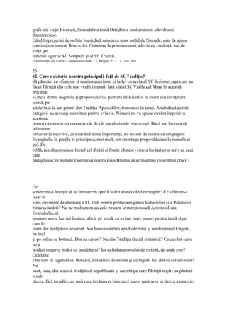 grele ale vieţii Bisericii, Sinoadele a toată Ortodoxia sunt crainicii adevărului
dumnezeiesc.
Când împrejurări deosebite împiedică adunarea unor astfel de Sinoade, este de ajuns
consimţirea tuturor Bisericilor Ortodoxe la primirea unui adevăr de credinţă, sau de
viaţă, pe
temeiul sigur al Sf. Scripturi şi al Sf. Tradiţii.
57 Vincenţiu de Lerin, Commonitorium, 23, Migne, P. L., L, col. 667.
26
62. Care e datoria noastra principală faţă de Sf. Tradiţie?
Să păstrăm cu sfinţenie şi neatins cuprinsul ei la fel cu acela al Sf. Scripturi, aşa cum au
făcut Părinţii din cele mai vechi timpuri. Iată sfatul Sf. Vasile cel Mare în această
privinţă:
«Unele dintre dogmele şi propovăduirile păstrate de Biserică le avem din învăţătura
scrisă, pe
altele însă le-am primit din Tradiţia Apostolilor, transmise în taină. Amândouă aceste
categorii au aceeaşi autoritate pentru evlavie. Nimeni nu va spune cuvânt împotriva
acestora,
pentru că nimeni nu cunoaşte cât de cât aşezămintele bisericeşti. Dacă am încerca să
înlăturăm
obiceiurile nescrise, ca neavând mare importanţă, nu ne-am da seama că am pagubi
Evanghelia în părţile ei principale; mai mult, am restrânge propovăduirea la numele ei
gol. De
pildă, (ca să pomenesc lucrul cel dintâi şi foarte obştesc) cine a învăţat prin scris ca acei
care
nădăjduiesc în numele Domnului nostru Iisus Hristos să se însemne cu semnul crucii?
Ce
scriere ne-a învăţat să ne întoarcem spre Răsărit atunci când ne rugăm? Ce sfânt ne-a
lăsat în
scris cuvintele de chemare a Sf. Duh pentru prefacerea pâinii Euharistiei şi a Paharului
binecuvântării? Nu ne mulţumim cu cele pe care le menţionează Apostolul sau
Evanghelia, ci
spunem unele lucruri înainte, altele pe urmă, ca având mare putere pentru taină şi pe
care le
luam din învăţătura nescrisă. Noi binecuvântăm apa Botezului şi untdelemnul Ungerii,
ba încă
şi pe cel ce se botează. Din ce scrieri? Nu din Tradiţia tăcută şi tainică? Ce cuvânt scris
ne-a
învăţat ungerea însăşi cu untdelemn? Iar cufndarea omului de trei ori, de unde este?
Celelalte
câte sunt în legatură cu Botezul, lepădarea de satana şi de îngerii lui, din ce scriere sunt?
Nu
sunt, oare, din această învăţătură nepublicată şi secretă pe care Părinţii noştri au păstrat-
o sub
tăcere, fără iscodire, ca unii care învăţasera bine acel lucru: păstrarea în tăcere a măreţiei
 
