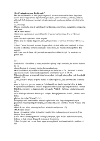 104. Ce păcate se nasc din lăcomie?
Din păcatul lăcomiei se nasc: pofta trupească, petrecerile necuviincioase, îngrijirea
numai de sine (egoismul), defăimarea aproapelui, exploatarea lui, certurile, mâniile,
diferitele boli, întunecarea minţii, pierderea cinstei, nepăsarea faţă de cele sfinte şi tot
felul
de fărădelegi.
Datoria creştinului este să lupte împotriva lăcomiei, prin virtutea cumpătării, prin post şi
rugăciune.
105. Ce este mânia?
Mânia este supărarea cu uşurinţă pentru orice lucru şi pornirea de a ne răzbuna
asupra
celor care nea-u pricinuit vreun neajuns.
Mânia este şi o lipsă a dragostei, căci: „Dragostea nu se aprinde de mânie” (I Cor. 13,
5).
Sfântul Casian Romanul, vorbind despre mânie, zică că: «Mocnind ea tăinuit în inima
noastră şi orbind cu tulburări întunecate ochii inimii, nu putem dobândi puterea de a
deosebi
cele ce ne sunt de folos, nici pătrunderea conştiinţei duhovniceşti. De asemenea nu
putem păzi
.
225
desăvârşirea sfatului bun şi nu ne putem face părtaşi vieţii adevărate, iar mintea noastră
nu va
ajunge în stare să privească lumina dumnezeiască»640.
De aceea Sfântul Apostol iacov îndeamnă pe necredincios să fie: „Zăbavnic la mânie,
căci mânia omului nu lucrează dreptatea lui Dumnezeu” (Iaov 1, 19-20).
Mântuitorul însuşi ne spune că tot cel ce se mânie pe fratele său vrednic va fi de osândă
(Matei 5, 220.
Astfel, din orice pricină ar porni mânia, ea trebuie potolită, căci orbeşte ochii sufletului
şi
duce la fapte rele, precum l-a dus pe Cain la uciderea fratelui său Abel (Fac. 4, 4-8).
Creştinul are datoria să se ferească de păcatul mâniei şi să lupte împotriva ei cu virtutea
blândeţii, smereniei şi dragostei către aproapele. Pildă să-i fie Însuşi Mântuitorul, care
în loc
să se mânie pe cei care-L huleau şi-L scuipau, Se ruga pentru ei, zicând: „Părinte, iartă-
le lor,
căci nu ştiu ce fac” (Luca 23, 34).
Îndreptăţită este numai mânia împotriva gândurilor rele, împotriva patimilor şi a
păcatelor, precum şi împotriva lenei, din care odrăslesc o seamă de păcate. Aceasta este
mânia
sfântă de care a fost pătruns şi sufletul Mântuitorului (marcu 3,5).
106. Ce este lenea?
Lenea este nepăsarea faţă de împlinirea datoriilor şi dezgustul pentru munca, fie cu
braţele, fie cu mintea.
Lenea aduce: slăbirea puterilor sufleteşti şi trupeşti, lipsă de cele trebuincioase vieţii,
îndemn la furt, pricină de ceartă şi uitare de Dumnezeu.
Sfânta Scriptură are cuvnte foarte aspre pentru păcatul lenei sau trândăviei, arătând că
cei
 