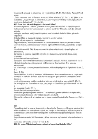 leneşi vor fi aruncaţi în întunericul cel veşnic (Matei 25, 26, 30). Sfântul Apostol Pavel
spune:
„Dacă cineva nu vrea să lucreze, acela nici să nu mănânce” (II Tes. 3, 10). Şi tot el ne
îndeamnă: „Nu fiţi leneşi, ci urmăritori ai celor ce prin credinţă şi îndelungă răbdare
moştenesc făgăduinţele” (Evr. 6, 12).
107. Care sunt păcatele împotriva Duhului Sfânt?
Păcatele împotriva Duhului Sfânt sunt acelea prin care creştinul se împotriveşte cu
îndărătnicie poruncilor dumnezeieşti şi tuturor lucrărilor Sfântului Duh. Şi, întrucât
virtuţile
teologice (credinţa, nădejdea şi dragostea) sunt lucrări ale Duhului Sfânt, păcatele
împotriva
Duhului Sfânt se îndreaptă mai ales împotrivă acestor virtuţi.
Astfel, păcate împotriva credinţei sunt:
Împotrivirea faţă de adevărul dovedit al credinţei creştine. De acest păcat s-au făcut
vinovaţi fariseii, care nesocoteau valoarea faptelor Mântuitorului, declarându-le fapte
ale
diavolului (matei 9, 34); de asemenea se fac vinovaţi toţi aceia cărora le place să
păcătuiască,
dar pentru că credinţa creştină îi opreşte, ei o tăgăduiesc, se leapădă de ea, sau o
prigonesc.
Păcate împotriva nădejdii sunt:
Încrederea nesocotită în bunătatea lui Dumnezeu. De acest păcat se face vinovat cel ce
păcătuieşte neîncetat, şi totuşi crede că Dumnezeu, fiind atotbun, îl va ierta; de
asemenea şi
cel ce socoteşte că se va putea mântui numai prin credinţa lipsită de fapte bune (Rom. 2,
4-5;
Iacov 2, 26).
Deznădăjduirea în mila şi bunătatea lui Dumnezeu. Sunt oameni care socot ca păcatele
făcute de ei sunt atât de mari, încât nu vor mai putea găsi iertare la Dumnezeu, chiar
dacă s-ar
pocăi, şi de aceea nu mai încearcă să se îndrepte, ci păcătuiesc mereu (Ioil 2, 12-13).
De acest păcat s-a făcut vinovat Iuda, care, după ce L-a vândut pe Mântuitorul, s-a dus
şi
s-a spânzurat (Matei 27, 5).
Pacate împotriva dragostei sunt:
Pizmuirea aproapelui pentru harul ce i s-a împărtăşit, pentru sporul lui în fapte bune,
precum şi neîndrumarea celor rătăciţi pe calea cea bună.
Cine se face vinovat de acest păcat nu va putea moşteni împărăţia lui Dumnezeu (Gal. 5,
21).
226
Nepocăinţa până la moarte şi nesocotirea darurilor lui Dumnezeu. De acest păcat se face
vinovat cel care, cu toate că este creştin, nu voieşte să întrebuinţeze mijloacele puse la
îndemână de Sfânta noastră Biserică pentru îndreptarea sa şi petrece în păcate până la
moarte,
împotrivindu-se astfel lui Dumnezeu, „Care voieşte ca toţi oamenii să se mântuiască şi
la
cunoştinţa adevărului să vină” (I Tim. 2, 4).
108. Ce spune Mântuitorul despre păcatele împotriva Duhului Sfânt?
 