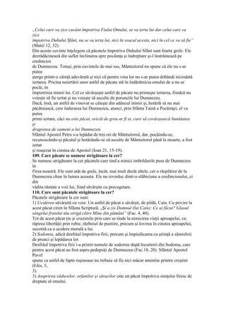 „Celui care va zice cuvânt împotriva Fiului Omului, se va ierta lui dar celui care va
zice
împotriva Duhului Sfânt, nu se va ierta lui, nici în veacul acesta, nici în cel ce va să fie”
(Matei 12, 32).
Din aceste cuvinte înţelegem că păcatele împotriva Duhului Sfânt sunt foarte grele. Ele
dezrădăcinează din suflet înclinarea spre pocăinţa şi îndreptare şi-l înstrăinează pe
credincios
de Dumnezeu. Totuşi, prin cuvintele de mai sus, Mântuitorul nu spune că ele nu s-ar
putea
şterge printr-o căinţă adevărată şi nici că pentru vina lor nu s-ar putea dobândi niciodată
iertarea. Pricina neiertării unor astfel de păcate stă în îndărătnicia omului de a nu se
pocăi, în
împietrirea inimii lui. Cel ce săvârşeşte astfel de păcate nu primeşte iertarea, fiindcă nu
voieşte să fie iertat şi nu voieşte să asculte de poruncile lui Dumnezeu.
Dacă, însă, un astfel de vinovat se căieşte din adâncul inimii şi, hotărât să nu mai
păcătuiască, cere îndurarea lui Dumnezeu, atunci, prin Sfânta Taină a Pocăinţei, el va
putea
primi iertare, căci nu este păcat, oricât de greu ar fi ei, care să covârşească bunătatea
şi
dragostea de oameni a lui Dumnezeu.
Sfântul Apostol Petru s-a lepădat de trei ori de Mântuitorul, dar, pocăindu-se,
recunoscându-şi păcatul şi hotărându-se să asculte de Mântuitorul până la moarte, a fost
iertat
şi reaşezat în cinstea de Apostol (Ioan 21, 15-19).
109. Care păcate se numesc strigătoare la cer?
Se numesc strigătoare la cer păcatele care tind a nimici imboldurile puse de Dumnezeu
în
f'irea noastră. Ele sunt atât de grele, încât, mai mult decât altele, cer o răsplătire de la
Dumnezeu chiar în lumea aceasta. Ele nu izvorăsc dintr-o slăbiciune a credinciosului, ci
din
vădita răutate a voii lui, fiind săvârşite cu precugetare.
110. Care sunt păcatele strigătoare la cer?
Păcatele strigătoare la cer sunt:
1) Uciderea săvârşită cu voie. Un astfel de păcat a săvârşit, de pildă, Cain. Cu privire la
acest păcat citim în Sfânta Scriptură: „Şi a zis Domnul (lui Cain): Ce ai făcut? Glasul
sângelui fratelui tău strigă către Mine din pământ” (Fac. 4, 40).
Tot de acest păcat ţin şi cruzimile prin care se tinde la nimicirea vieţii aproapelui, ca:
răpirea libertăţii prin robie, războiul de pustiire, precum şi lovirea în cinstea aproapelui,
socotită ca o ucidere morală a lui.
2) Sodomia, adică desfrâul împotriva firii, precum şi împiedicarea cu ştiinţă a zămislirii
de prunci şi lepădarea lor.
Desfrâul împotriva firii i-a primit numele de sodomie după locuitorii din Sodoma, care
pentru acest păcat au fost aspru pedepsiţi de Dumnezeu (Fac.18, 20). Sfântul Apostol
Pavel
spune ca astfel de fapte ruşinoase nu trebuie să fie nici măcar amintite printre creştini
(Efes. 5,
3).
3) Asuprirea văduvelor, orfanilor şi săracilor este un păcat împotriva simţului firesc de
dreptate al omului.
 
