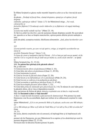 În Sfânta Scriptură se găsesc multe mustrări împotriva celor ce se fac vinovaţi de acest
fel
de păcate. „Învăţaţi să faceţi bine, căutaţi dreptatea, ajutaţi pe cel apăsat, faceţi
dreptate
orfanului, apăraţi pe văduvă” (Isaia 1,17). Iar Mântuitorul striga: „Vai vouă,
cărturarilor şi
fariseilor făţărnici! Că mâncaţi casele văduvelor şi cu făţărnicie vă rugaţi îndelung;
pentru
aceasta mai multă osândă veţi lua” (Matei 23, 14).
4) Oprirea plăţii lucrătorilor, care de asemenea răneşte dreptatea socială. De acest păcat
ţin: specula ce se face cu braţele muncitorilor, oprirea pentru diferite pricini nedrepte a
unei
parţi din plată, scumpirea traiului, falsificarea alimentelor. „Iată, plata lucrătorilor care
au
227
secerat ţarinile voastre, pe care voi aţi oprit-o, striga; şi strigările secerătorilor au
intrat în
urechile Domnului Savaot” (Iacov 5, 4).
5) Lipsa de cinste şi mulţumire faţă de Părinţi. „Cel ce bate pe tată sau pe mamă, să fie
omorât. Cel ce va grăi de rău pe tatăl sau pe mama sa, acela să fie omorât”, se spune
în
Sfânta Scriptură (Ieş. 21, 15-16).
111. Ne putem face părtaşi şi de păcatele altora?
Da, şi iată cum:
1) Când poruncim altora să păcătuiască (Matei 2, 16);
2) Când dăm sfat altora să păcătuiască (Ioan 11, 49-50);
3) Când îndemnăm la păcat;
4) Când ne învoim la păcatul altuia (Fapte 22, 20);
5) Când tăcem şi nu înfruntăm pe cel ce păcătuieşte (Pilde 29, 24);
6) Când trecem cu vederea şi nu pedepsim pe păcătoşi;
7) Când ascundem şi apărăm pe păcătoşi (Luca 11, 47-48);
8) Când încuviinţăm păcatele altora (Rom. 1, 32);
9) Când dăm prilej de sminteală spre păcat (Luca 22, 3-6). În măsura în care luăm parte
la păcatele altora, stă şi vina şi răspunderea noastră.
Dar, mai presus de ferirea de păcat, datoria creştinului este să ducă o viaţă morală.
112. Ce înseamnă a duce o viaţă morală?
A duce o viaţă morală înseamnă a păzi poruncile dumnezeieşti. Prin porunci îşi arată
Dumnezeu voia Sa cea atotsfântă, după care trebuie să se călăuzească creştinul în viaţă,
căci
spune Mântuitorul: „Cel ce are poruncile Mele şi le păzeşte, acela este care Mă iubeşte;
iar
cel ce Mă iubeşte pe Mine va fi iubit de Tatăl Meu şi-l voi iubi şi Eu şi Mă voi arăta lui”
(Ioan
14, 21).
De aceea, datoria creştinului este să cunoască, să înţeleagă bine şi să împlinească cele
10
porunci ale lui Dumnezeu, pe care Mântuitorul le-a cuprins şi le-a desăvârşit pe scurt în
porunca dragostei (Matei 22, 37-39).
Să trecem deci la tâlcuirea fiecărei porunci în parte.
 