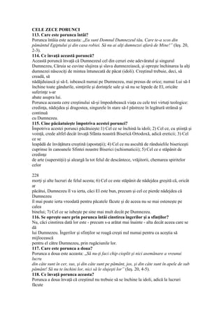 CELE ZECE PORUNCI
113. Care este porunca întâi?
Porunca întâia este aceasta: „Eu sunt Domnul Dumnezeul tău, Care te-a scos din
pământul Egiptului şi din casa robiei. Să nu ai alţi dumnezei afară de Mine!” (Ieş. 20,
2-3).
114. Ce învaţă această poruncă?
Această poruncă învaţă că Dumnezeul cel din ceruri este adevăratul şi singurul
Dumnezeu, Căruia se cuvine slujirea şi slava dumnezeiască, şi opreşte închinarea la alţi
dumnezei născociţi de mintea întunecată de păcat (idoli). Creştinul trebuie, deci, să
creadă, să
nădăjduiască şi să-L iubească numai pe Dumnezeu, mai presus de orice; numai Lui să-I
închine toate gândurile, simţirile şi dorinţele sale şi să nu se lepede de El, oricâte
suferinţe s-ar
abate asupra lui.
Porunca aceasta cere creştinului să-şi împodobească viaţa cu cele trei virtuţi teologice:
credinţa, nădejdea şi dragostea, singurele în stare să-l păstreze în legătură strânsă şi
continuă
cu Dumnezeu.
115. Cine păcăatuieşte împotriva acestei porunci?
Împotriva acestei porunci păcătuieşte:1) Cel ce se închină la idoli; 2) Cel ce, cu ştiinţă şi
voinţă, crede altfel decât învaţă Sfânta noastră Biserică Ortodoxă, adică ereticii; 3) Cel
ce se
leapădă de învăţătura creştină (apostaţii); 4) Cel ce nu ascultă de rânduielile bisericeşti
cuprinse în canoanele Sfintei noastre Biserici (schismaticii); 5) Cel ce e stăpânit de
credinţe
de arte (superstiţii) şi aleargă la tot felul de descântece, vrăjitorii, chemarea spiritelor
celor
228
morţi şi alte lucruri de felul acesta; 6) Cel ce este stăpânit de nădejdea greşită că, oricât
ar
păcătui, Dumnezeu îl va ierta, căci El este bun, precum şi cel ce pierde nădejdea că
Dumnezeu
îl mai poate ierta vreodată pentru păcatele făcute şi de aceea nu se mai osteneşte pe
calea
binelui; 7) Cel ce se iubeşte pe sine mai mult decât pe Dumnezeu.
116. Se opreşte oare prin porunca întâi cinstirea îngerilor şi a sfinţilor?
Nu, căci cinstirea dată lor este - precum s-a arătat mai înainte - alta decât aceea care se
dă
lui Dumnezeu. Îngerilor şi sfinţilor se roagă creşti nul numai pentru ca aceştia să
mijlocească
pentru el către Dumnezeu, prin rugăciunile lor.
117. Care este porunca a doua?
Porunca a doua este aceasta: „Să nu-ţi faci chip cioplit şi nici asemănare a vreunui
lucru
din câte sunt în cer, sus, şi din câte sunt pe pământ, jos, şi din câte sunt în apele de sub
pământ! Să nu te închini lor, nici să le slujeşti lor” (Ieş. 20, 4-5).
118. Ce învaţă porunca aceasta?
Porunca a doua învaţă că creştinul nu trebuie să se închine la idoli, adică la lucruri
făcute
 