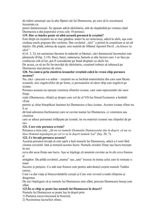 de mâini omeneşti sau la alte făpturi ale lui Dumnezeu, pe care să le socotească
înzestrate cu
puteri dumnezeieşti. Se opreşte adică idololatria, atât de răspândită pe vremea când
Dumnezeu a dat poporului evreu cele 10 porunci.
119. Dar ce înţeles poate să aibă această poruncă la creştini?
Este drept că creştinii nu se mai gândesc astăzi la zei mincinoşi, adică la idoli, aşa cum
credeau unele popoare din vechime. Dar cuvântul „idol” a primit în creştinism şi un alt
înţeles. De pildă, iubirea de argint, este numită de Sfântul Apostol Pavel „închinare la
idoli”
(Col. 3, 5); tot asemenea lăcomia la mâncări şi băuturi, căci dumnezeul lacomului este
pântecele (Filip. 3,19). Deci, banii, mâncarea, hainele şi alte lucruri care 1-ar face pe
credincios rob al lor, pot fi considerate pe bună dreptate ca idolii lui.
De aceea, ca să nu fie învinovăţit de idololatrie, creştinul trebuie să iubească pe
Dumnezeu mai presus de orice.
120. Nu cumva prin cinstirea icoanelor creştinii calcă în vreun chip porunca
aceasta?
Nu, căci - precum s-a arătat – creştinii nu se închină materialului din care sunt făcute
icoanele, nici zugrăvelilor de pe lemn, ci persoanelor al căror chip este zugrăvit pe
icoane.
Porunca aceasta nu opreşte cinstirea sfintelor icoane, care sunt reprezentări ale unor
fiinţe
reale (Dumnezeu, sfinţii) şi despre care cel de al VII-lea Sinod Ecumenic a hotărât:
«Este
permis şi chiar bineplăcut înaintea lui Dumnezeu a face icoane. Acestor icoane sfinte nu
li se
dă însă adorarea (închinarea) care se cuvine numai lui Dumnezeu, ci venerarea sau
cinstirea
care se aduce persoanei înfăţişate pe icoană, iar nu materiei icoanei sau chipului de pe
ea».
121. Care este porunca a treia?
Porunca a treia este: „Să nu iei numele Domnului Dumnezeului tău în deşert, că nu va
lăsa Domnul nepedepsit pe cel ce ia în deşert numele Lui” (Ieş. 20, 7).
122. Ce învaţă porunca aceasta?
Aceasta poruncă învaţă că este oprit a huli numele lui Dumnezeu, adică a-l rosti fără
cinstea cuvenită. Iată şi temeiul acestui lucru: Numele oricărei fiinţe sau lucru trezeşte
în noi
ceva din acea fiinţa sau lucru. Aşa se înţelege că anumite cuvinte au în ele ceva frumos
şi
atrăgător. De pildă cuvântul „mama” sau „tata” trezesc în inima celui care le rosteşte o
mare
bucurie şi preţuire. Cu atât mai frumos este pentru adevăratul creştin numele Tatălui
ceresc,
Care i-a dat viaţa şi binecuvântările cereşti şi Care este izvorul a toată sfinţenia şi
dragostea.
De aici înţelegem că şi numele lui Dumnezeu este sfânt, precum Dumnezeu însuşi este
sfânt.
123.În ce chip se poate lua numele lui Dumnezeu în deşert?
Numele lui Dumnezeu se poate lua în deşert prin:
1) Purtarea necuviincioasă în biserică;
2) Necinstirea lucrurilor sfinte;
 