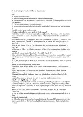 3) Cârtirea împotriva rânduielilor lui Dumnezeu;
229
4) Înjurături sau blesteme;
5) Nesocotirea făgăduinţelor făcute în numele lui Dumnezeu;
6) Jurământ mincinos, adică atunci când luăm pe Dumnezeu ca martor pentru ceea ce nu
este adevărat;
7) Călcarea jurământului cu ştiinţă şi voinţă;
8) Întrebuinţarea cu uşurinţă a jurământului, atunci când Dumnezeu este luat ca martor
şi
chezăşie pentru lucruri neînsemnate.
124. Jurământul este, oare, oprit cu desăvârşire?
Jurământul nu este oprit atunci când se face după voia lui Dumnezeu, adică atunci când
nu se face pentru un lucru neînsemnat şi când cel ce jură este hotărât să spună numai
adevărul.
Însuşi Dumnezeu S-a jurat pe Sine, după cum spune Sfânta Scriptură: „Dumnezeu, când
a dat făgăduinţa lui Avraam, de vreme ce nu avea pe nimeni mai mare pe care să Se
jure, S-a
jurat pe Sine însuşi” (Evr. 6, 13). Mântuitorul S-a jurat, de asemenea, la judecată, că
este Fiul
lui Dumnezeu (Matei 26, 63-64). Asemenea şi Sfinţii Apostoli s-au jurat, întărind prin
aceasta
adevărurile propovăduite (Rom.1, 9; I Cor. l, 23; Gal. 1, 20).
Când Mântuitorul a spus: „Să nu vă juraţi nicidecum... ci cuvântul vostru să fie: ceea ce
este da, da; şi ceea ce este nu, nu; iar ce e mai mult decât aceasta de la cel rău este”
(Matei
5, 34, 37), El nu a oprit cu desăvârşire jurământul, ci numai jurământul făcut cu uşurinţă
şi
pentru lucruri neînsemnate şi neadevărate.
Jurământul drept şi făcut pentru lucruri înalte fiind o faptă de slujire a lui Dumnezeu,
căci
prin el se recunoaşte că Dumnezeu este atotştiutor şi atotprezent, trebuie ţinut cu
sfinţenie.
Călcarea lui este păcat, după cum păcat este şi jurământul mincinos (Zah. 5, 4). De
aceea,
creştinul trebuie să se ferească de a jura cu uşurinţă sau în chip mincinos.
125. Ce este făgăduinţa sau votul?
Făgăduinţa sau votul este îndatorirea cu care creştinul se leagă de bună voie în faţa lui
Dumnezeu să facă o faptă de o deosebită vrednicie morală, drept recunoştinţă pentru
binefacerile primite. Făgăduinţa nu poate cuprinde fapte la care omul este deja îndatorat
prin
porunci şi nici fapte lipsite de preţ moral. Făgăduinţa se poate face de către orice
credincios;
ea este un mijloc pentru întărirea voinţei în virtuţi, pentru arătarea evlaviei adevărate şi
duce
la desăvârşirea morală.
În Sfânta Scriptură găsim multe pilde de făgăduinţe făcute de bărbaţi evlavioşi. Astfel,
Iacov, deşteptându-se din visul său, făgăduieşte că piatra care i-a slujit drept căpătâi o
va face
 