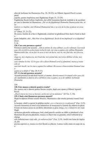 altar de închinare lui Dumnezeu (Fac. 28, 20-22); iar Sfântul Apostol Pavel i-a tuns
părul
capului, pentru împlinirea unei făgăduinţe (Fapte 21, 23-26).
Făgăduinţa făcută trebuie împlinită, căci altfel înseamna lipsă de credinţă şi de ascultare
pe care le datorăm lui Dumnezeu. „De vei da făgăduinţă Domnului Dumnezeului tău, să
nu
întârzii a o împlini, căci Domnul Dumnezeul tău o va cere de la tine şi păcat vei avea
asupra
ta” (Deut. 23, 21-22).
De aceea, înainte de a face o făgăduinţă, creştinul să gândească bine dacă e bună şi dacă
o
poate îndeplini, căci „Mai bine să nu făgăduieşti, decât să nu împlineşti ce ai făgăduit”
(Eccl.
5, 4).
126. Care este porunca a patra?
Porunca a patra este aceasta: „Adu-ţi aminte de ziua odihnei, ca să o sfinteşti. Lucrează
şaşe zile şi-ţi fă în acelea toate treburile tale, iar ziua a şaptea este odihna Domnului
Dumnezeului tău; să nu faci în acea zi nici un lucru: nici tu, nici fiul tău, nici fiica ta,
nici
sluga ta, nici slujnica ta, nici boul tău, nici asinul tău, nici orice dobitoc al tău, nici
străinul
care rămâne la tine. Că în şase zile a făcut Domnul cerul şi pământul, marea şi toate
cele ce
sunt într-însele, iar în ziua a şaptea S-a odihnit. De aceea a binecuvântat Domnul ziua
a
şaptea şi a sfinţit-o” (Ieş. 20, 8-11).
127. Ce învaţă porunca aceasta?
Această poruncă învaţă două lucruri, şi anume: datoria muncii în timpul celor şase zile
ale săptămânii şi datoria de a sărbători ziua a şaptea, ca zi de odihnă, închinată
Domnului.
230
128. Este munca o datorie pentru creştin?
Da, munca este o datorie pentru fiecare creştin, după cum spune şi Sfântul Apostol
Pavel:
„Dacă cineva nu vrea sa lucreze, acela nici să nu mănânce” (II Tes. 3, 10).
129. Când a dat Dumnezeu porunca muncii?
După învăţătura Sfintei noastre Biserici, Dumnezeu a dat omului porunca muncii încă
de
la început, când l-a aşezat în grădina raiului „ca s-o lucreze şi s-o păzească” (Fac. 2,15).
Aceasta înseamnă că omul avea îndatorirea să muncească şi înainte de căderea în păcat.
Fireşte că munca aceea nu era deloc obositoare şi grea; totuşi, era o îndatorire de viaţă.
După
săvârşirea păcatului strămoşesc însă, când puterile omului au slăbit şi pământul a fost
blestemat din pricina păcatului, munca s-a făcut mai cu greutate, omul trebuind să-şi
câştige
cele trebuincioase vieţii sale „în sudoarea feţei” (Fac. 3,19). Astfel este lesne de înţeles
că, din
pricina asprimii ei, munca n-a fost făcută cu plăcere. Lumea veche căuta să scape de ea,
o
 