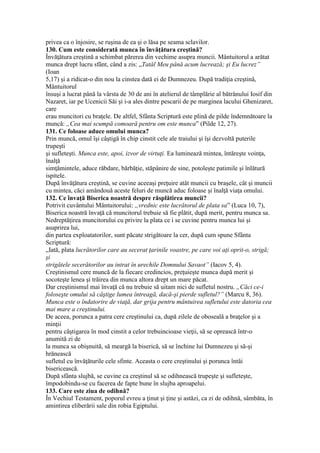 privea ca o înjosire, se ruşina de ea şi o lăsa pe seama sclavilor.
130. Cum este considerată munca în învăţătura creştină?
Învăţătura creştină a schimbat părerea din vechime asupra muncii. Mântuitorul a arătat
munca drept lucru sfânt, când a zis: „Tatăl Meu până acum lucrează; şi Eu lucrez”
(Ioan
5,17) şi a ridicat-o din nou la cinstea dată ei de Dumnezeu. După tradiţia creştină,
Mântuitorul
însuşi a lucrat până la vârsta de 30 de ani în atelierul de tâmplărie al bătrânului Iosif din
Nazaret, iar pe Ucenicii Săi şi i-a ales dintre pescarii de pe marginea lacului Ghenizaret,
care
erau muncitori cu braţele. De altfel, Sfânta Scriptură este plină de pilde îndemnătoare la
muncă: „Cea mai scumpă comoară pentru om este munca” (Pilde 12, 27).
131. Ce foloase aduce omului munca?
Prin muncă, omul îşi câştigă în chip cinstit cele ale traiului şi îşi dezvoltă puterile
trupeşti
şi sufleteşti. Munca este, apoi, izvor de virtuţi. Ea luminează mintea, întăreşte voinţa,
înalţă
simţămintele, aduce răbdare, bărbăţie, stăpânire de sine, potoleşte patimile şi înlătură
ispitele.
După învăţătura creştină, se cuvine aceeaşi preţuire atât muncii cu braşele, cât şi muncii
cu mintea, căci amândouă aceste feluri de muncă aduc foloase şi înalţă viaţa omului.
132. Ce învaţă Biserica noastră despre răsplătirea muncii?
Potrivit cuvântului Mântuitorului: „vrednic este lucrătorul de plata sa” (Luca 10, 7),
Biserica noastră învaţă că muncitorul trebuie să fie plătit, după merit, pentru munca sa.
Nedreptăţirea muncitorului cu privire la plata ce i se cuvine pentru munca lui şi
asuprirea lui,
din partea exploatatorilor, sunt păcate strigătoare la cer, după cum spune Sfânta
Scriptură:
„Iată, plata lucrătorilor care au secerat ţarinile voastre, pe care voi aţi oprit-o, strigă;
şi
strigătele secerătorilor au intrat în urechile Domnului Savaot” (Iacov 5, 4).
Creştinismul cere muncă de la fiecare credincios, preţuieşte munca după merit şi
socoteşte lenea şi trăirea din munca altora drept un mare păcat.
Dar creştinismul mai învaţă că nu trebuie să uitam nici de sufletul nostru. „Căci ce-i
foloseşte omului să câştige lumea întreagă, dacă-şi pierde sufletul?” (Marcu 8, 36).
Munca este o îndatorire de viaţă, dar grija pentru mântuirea sufletului este datoria cea
mai mare a creştinului.
De aceea, porunca a patra cere creştinului ca, după zilele de oboseală a braţelor şi a
minţii
pentru câştigarea în mod cinstit a celor trebuincioase vieţii, să se oprească într-o
anumită zi de
la munca sa obişnuită, să meargă la biserică, să se închine lui Dumnezeu şi să-şi
hrănească
sufletul cu învăţăturile cele sfinte. Aceasta o cere creştinului şi porunca întâi
bisericească.
După sfânta slujbă, se cuvine ca creştinul să se odihnească trupeşte şi sufleteşte,
împodobindu-se cu facerea de fapte bune în slujba aproapelui.
133. Care este ziua de odihnă?
În Vechiul Testament, poporul evreu a ţinut şi ţine şi astăzi, ca zi de odihnă, sâmbăta, în
amintirea eliberării sale din robia Egiptului.
 