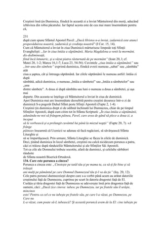 Creştinii însă ţin Duminica, fiindcă în această zi a înviat Mântuitorul din morţi, aducând
izbăvirea din robia păcatului. Iar faptul acesta este de cea mai mare însemnătate pentru
că,
231
după cum spune Sfântul Apostol Pavel: „Dacă Hristos n-a înviat, zadarnică este atunci
propovăduirea noastră, zadarnică şi credinţa noastră” (I Cor. 15, 14).
Cum că Mântuitorul a înviat în ziua Duminicii mărturisesc limpede toţi Sfinţii
Evanghelişti: „Iar în ziua întâia a săptămânii, Maria Magdalena a venit la mormânt,
dis-dedimineaţă,
fiind încă întuneric, şi a văzut piatra răsturnată de pe mormânt” (Ioan 20, l; cf.
Matei 28, 1-2; Marcu 16,1-7; Luca 23, 54-56). Cuvintele „ziua întâia a săptămânii” sau
„într-una din sâmbete” exprimă duminica, fiindcă evreii numeau „sabat” sau „sâmbăta”
atât
ziua a şaptea, cât şi întreaga săptămână. Iar zilele săptămânii le numeau astfel: întâia zi
după
sâmbătă, adică duminica, o numeau „întâia a sâmbetei” sau „întâia a sâmbetelor” sau
„una
dintre sâmbete”. A doua zi după sâmbăta sau luni o numeau a doua a sâmbetei, şi aşa
mai
departe. Din aceasta se înţelege că Mântuitorul a înviat în ziua de duminică.
Apoi Duminica mai are însemnătate deosebită pentru creştini deoarece într-o zi de
duminică S-a pogorât Duhul Sfânt peste Sfinţii Apostoli (Fapte 2, 1-4). ·
Creştinii ţin duminica drept zi de odihnă închinată lui Dumnezeu, chiar de pe timpul
Sfinţilor Apostoli, după cum citim tot în Sfânta Scriptură: „În ziua întâia a săptămânii,
adunându-ne noi să frângem pâinea, Pavel, care avea de gând să plece a doua zi, a
început
să le vorbească şi a prelungit cuvântul lui până la miezul nopţii” (Fapte 20, 7). «A
frânge
pâinea» înseamnă că Ucenicii se adunau să facă rugăciuni, să săvârşească Sfânta
Liturghie şi
să se împartăşească. Prin urmare, Sfânta Liturghie se făcea în zilele de duminică.
Deci, ţinând duminica în locul sâmbetei, creştinii nu calcă nicidecum porunca a patra,
căci ei trăiesc după rânduielile Mântuitorului şi ale Sfinţilor Săi Apostoli.
Tot ca zile ale Domnului trebuie socotite, afară de duminici, şi celelalte sărbători
rânduite
de Sfânta noastră Biserică Ortodoxă.
134. Care este porunca a cincea?
Porunca a cincea este: „Cinsteşte pe tatăl tău şi pe mama ta, ca să-ţi fie bine şi să
trăieşti
ani mulţi pe pământul pe care Domnul Dumnezeul tău ţi-l va da ţie” (Ieş. 20, 12).
Cele patru porunci dumnezeieşti despre care s-a vorbit până acum au arătat datoriile
creştinului faţă de Dumnezeu, cuprinse pe scurt în datoria dragostei faţă de El.
Curăţia şi tăria dragostei faţă de Dumnezeu se adevereşte însă prin dragostea faţă de
oameni, căci: „Dacă zice cineva: iubesc pe Dumnezeu, iar pe fratele său îl urăşte,
mincinos
este! Pentru ca cel ce nu iubeşte pe fratele său, pe care l-a văzut, pe Dumnezeu, pe
Care nu
L-a văzut, cum poate să-L iubească? Şi această poruncă avem de la El: cine iubeşte pe
 